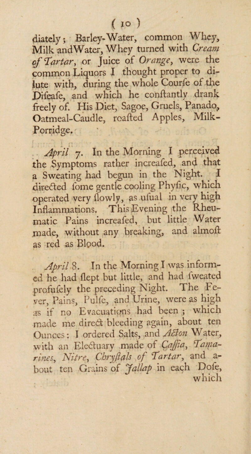 ( 1° ) diately; Barley-Water, common Whey, Milk andWater, Whey turned with Cream of‘Tartar, or Juice of Orange, were the common Liquors I thought proper to di¬ lute with, during the whole Courfe of the Difeafe, and which he conftantly drank freely of. His Diet, Sagoe, Gruels, Panado, Oatmeal-Caudle, roafted Apples, Milk- Porridge.' f ** 4 » ' i . - , . . \ /•, * «. f . April 7. In the Morning I perceived the Symptoms rather increafed, and that a Sweating had begun in the Night. . I direded fome gentle cooling Phyfic, which operated very flowly, as ulual in very high Inflammations. This Evening the Rheu¬ matic Pains increafed, but little Water made, without any breaking, and almoft as red as Blood. April S. In the Morning I was inform¬ ed he had flept but little, and had iweated profufely the preceding Night. The Fe¬ ver, Pains, Pulfe, and Urine, were as high as if no Evacuations had been ; which made me dired bleeding again, about ten Ounces: I ordered Salts, and ABon Water, with an Eleduary made of Cafjia, Tama- rines, Nitre, Chryftflls of Tartar, and a- bout ten Grains of Jallap in each Dofe, which