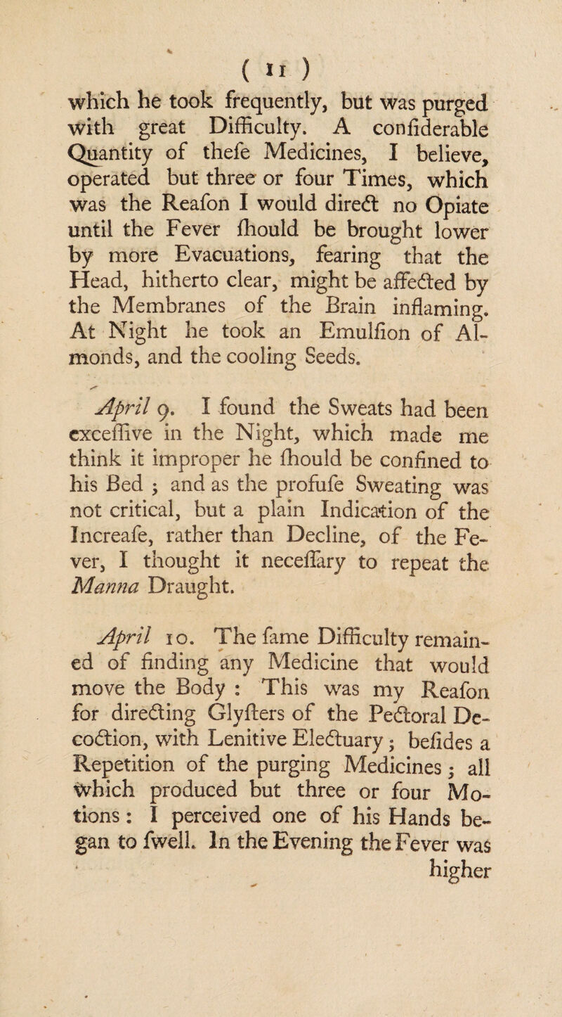 (II) which he took frequently, but was purged with great Difficulty. A confiderable Quantity of thefe Medicines, I believe, operated but three or four Times, which was the Reafon I would diredt no Opiate until the Fever fhould be brought lower by more Evacuations, fearing that the Head, hitherto clear, might be aflfedted by the Membranes of the Brain inflaming. At Night he took an Emulfion of Al¬ monds, and the cooling Seeds. April 9. I found the Sweats had been exceffive in the Night, which made me think it improper he fhould be confined to his Bed ; and as the profufe Sweating was not critical, but a plain Indication of the Increafe, rather than Decline, of the Fe¬ ver, I thought it neceflary to repeat the Manna Draught. April 10. The fame Difficulty remain¬ ed of finding any Medicine that would move the Body : This was my Reafon for diredting Glyfters of the Pedtoral De- codtion, with Lenitive Eledtuary; befides a Repetition of the purging Medicines; all which produced but three or four Mo¬ tions : I perceived one of his Hands be¬ gan to fwell In the Evening the Fever was higher