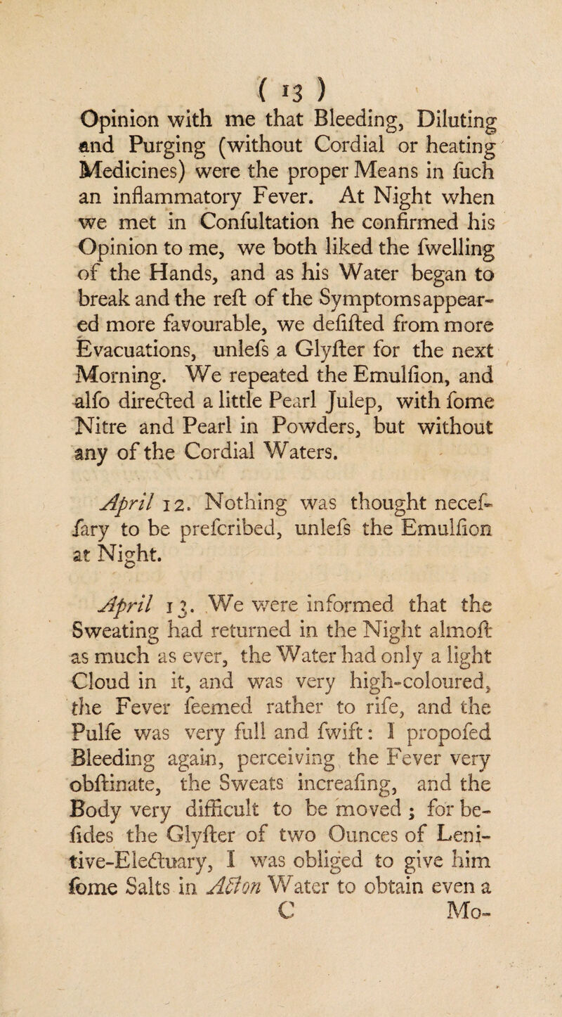 Opinion with me that Bleeding, Diluting and Purging (without Cordial or heating Medicines) were the proper Means in fuch an inflammatory Fever. At Night when we met in Confultation he confirmed his Opinion to me, we both liked the fwelling of the Hands, and as his Water began to break and the reft of the Symptoms appear* ed more favourable, we defifted from more Evacuations, unlefs a Glyfter for the next Morning. We repeated the Emulfion, and alfo directed a little Pearl Julep, with fome Nitre and Pearl in Powders, but without any of the Cordial Waters. April 12. Nothing was thought neceft fary to be prefcribed, unlefs the Emulfion at Night. April 13. We were informed that the Sweating had returned in the Night almoft as much as ever, the Water had only a light Cloud in it, and was very high-coloured, the Fever feemed rather to rife, and the Pulfe was very fall and fwift: 1 propofed Bleeding again, perceiving the Fever very obftinate, the Sweats increafing, and the Body very difficult to be moved ; for be- fides the Glyfter of two Ounces of Leni- tive-Eledtuary, I was obliged to give him fome Salts in ASton Water to obtain even a C Mo-