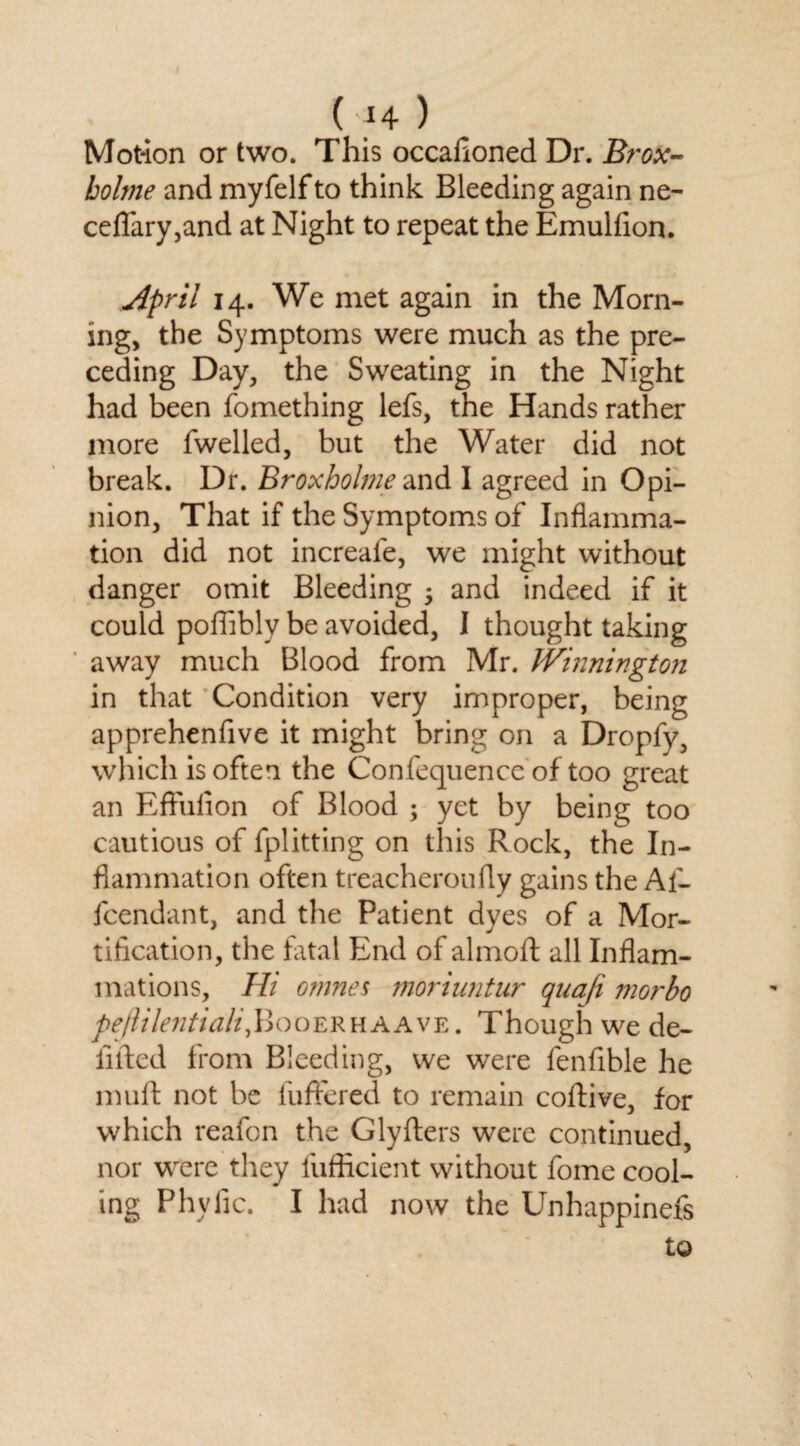 Motion or two. This occafioned Dr. Brox- bolme and myfelf to think Bleeding again ne- ceflary,and at Night to repeat the Emulfion. April 14. We met again in the Morn¬ ing, the Symptoms were much as the pre¬ ceding Day, the Sweating in the Night had been fomething lefs, the Hands rather more fwelled, but the Water did not break. Dr. Broxholme and I agreed in Opi¬ nion, That if the Symptoms of Inflamma¬ tion did not increafe, we might without danger omit Bleeding •> and indeed if it could poflibly be avoided, I thought taking away much Blood from Mr. Winnington in that Condition very improper, being apprehenfive it might bring on a Dropfy, which is often the Confequence of too great an Effufion of Blood ; yet by being too cautious of fplitting on this Rock, the In¬ flammation often treacheroufly gains the All fcendant, and the Patient dyes of a Mor¬ tification, the fatal End of almoft all Inflam¬ mations, Hi omnes moriuntur quafi morbo pejlilentiali,\Ioqeruaavy.. Though we de¬ luded from Bleeding, we were fenfible he muft not be buffered to remain coftive, for which reafon the Glyfters were continued, nor were they fufficient without fome cool¬ ing Phylic. I had now the Unhappinefs to