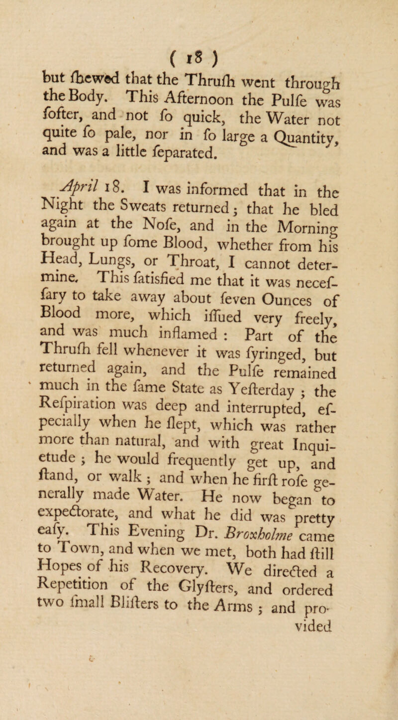 but fhewed that the Thrufh went through the Body. This Afternoon the Pulfe was fofter, and not fo quick, the W^ater not quite fo pale, nor in fo large a Quantity, and was a little feparated. April 18. I was informed that in the Night the Sweats returned; that he bled again at the Note, and in the Morning brought up fome Blood, whether from his Head, Lungs, or Throat, I cannot deter¬ mine, This fatisfied me that it was necef- fary to take away about feven Ounces of Blood more, which iffued very freely, and was much inflamed : Part of the Thrufh fell whenever it was fyringed, but returned again, and the Pulfe remained much in the fame State as Yefterday • the Refpiration was deep and interrupted', es¬ pecially when he flept, which was rather more than natural, and with great Inqui¬ etude ; he would frequently get up, and ftand, or walk ; and when he firft rofe ge¬ nerally made Water. He now began to expedtoi ate, and what he did was pretty cafj Phis Evening Or. Broxholme came to Town, and when we met, both had ftill Hopes of his Recovery. We diredfed a Repetition of the Glyfters, and ordered two lmall Blifters to the Arms ; and pro¬ vided