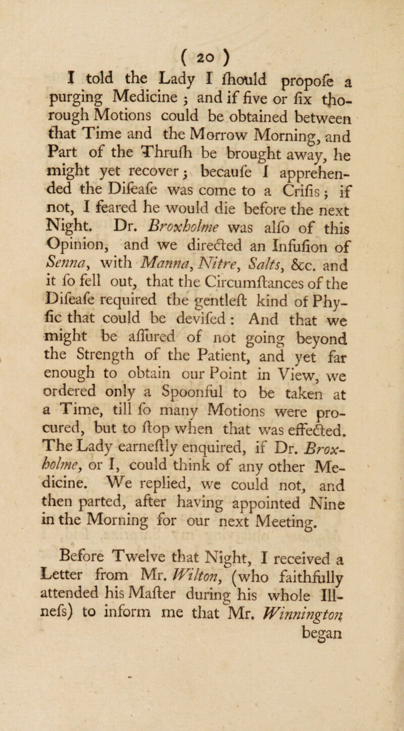 I told the Lady I fhould propole a purging Medicine ; and if five or fix tho¬ rough Motions could be obtained between that Time and the Morrow Morning, and Part of the Thrufh be brought away, he might yet recover} becaufe 1 apprehen¬ ded the Difeafe was come to a Crifis; if not, I feared he would die before the next Night. Dr. Broxholme was alfo of this Opinion, and we direded an Infufion of Senna, with Manna, Nitre, Salts, &c. and it lo fell out, that the Circumftances of the Difeafe required the gentled kind of Phy- fic that could be devifed: And that we might be allured of not going beyond the Strength of the Patient, and yet far enough to obtain our Point in View, we ordered only a Spoonful to be taken at a Time, till fo many Motions were pro¬ cured, but to flop when that was effedted. The Lady earned ly enquired, if Dr. Brox¬ holme, or I, could think of any other Me¬ dicine. We replied, we could not, and then parted, after having appointed Nine in the Morning for our next Meeting. Before Twelve that Night, I received a Letter from Mr. Wilton, (who faithfully attended his Matter during his whole 111- nefs) to inform me that Mr. Winnington began