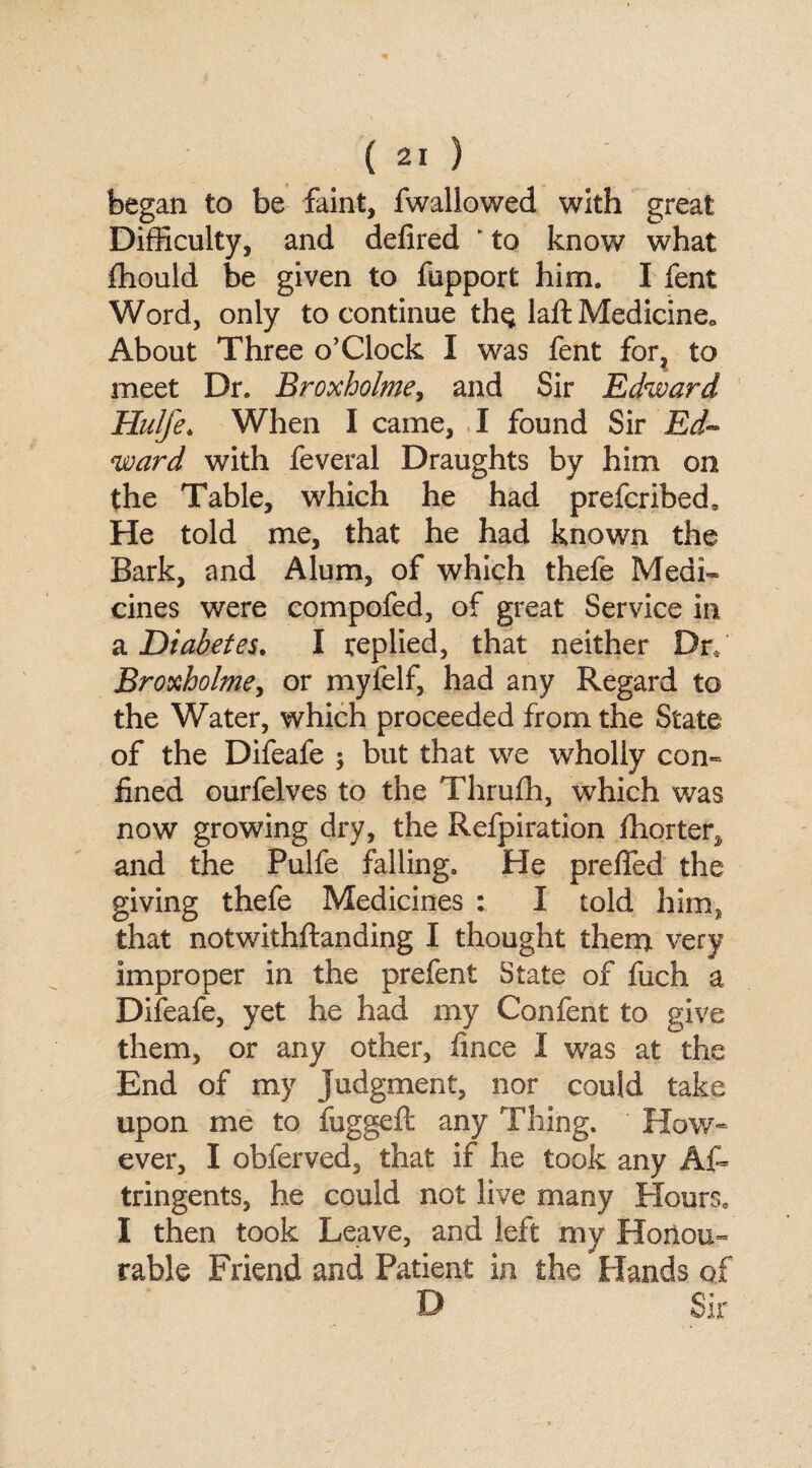 began to be faint, fwallowed with great Difficulty, and defired ‘ to know what ifiould be given to fupport him. I fent Word, only to continue the laft Medicine*, About Three o’Clock I was fent for, to meet Dr. Broxholme, and Sir Edward Hulfe. When I came, I found Sir Ed¬ ward with feveral Draughts by him on the Table, which he had prefcribed. He told me, that he had known the Bark, and Alum, of which thefe MedL cines were compofed, of great Service in & Diabetes. I replied, that neither Dr, Broxholme, or myfelf, had any Regard to the Water, which proceeded from the State of the Difeafe $ but that we wholly con¬ fined ourfelves to the Thrufh, which was now growing dry, the Refpiration fhorter^ and the Pulfe falling. He preffed the giving thefe Medicines : I told him, that notwithstanding I thought them very improper in the prefent State of fuch a Difeafe, yet he had my Confent to give them, or any other, fince I was at the End of my judgment, nor could take upon me to fuggeft any Thing. How¬ ever, I obferved, that if he took any Af» tringents, he could not live many Hours. I then took Leave, and left my Honou¬ rable Friend and Patient in the Hands of