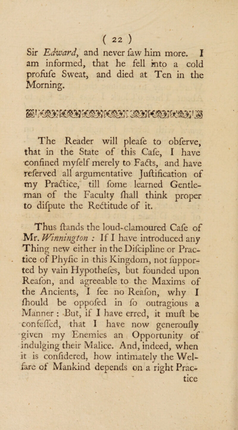 Sir Edward, and never faw him more. I am informed, that he fell into a cold profufe Sweat, and died at Ten in the Morning. The Reader will pleafe to obferve, that in the State of this Cafe, I have confined myfelf merely to Fafts, and have referved all argumentative Juftification of my Practice, till fome learned Gentle¬ man of the Faculty fhall think proper to difpute the Rectitude of it. Thus ftands the loud-clamoured Cafe of Mr. Winnington : If I have introduced any Thing new either in the Difcipline or Prac¬ tice of Phyfic in this Kingdom, not fuppor- ted by vain Hypothefes, but founded upon Reafon, and agreeable to the Maxims of the Ancients, I fee no Reafon, why I fhould be oppofed in fo outragious a Manner : But, if I have erred, it muft be confefied, that I have now generoufly given my Enemies an Opportunity of indulging their Malice. And, indeed, when it is confidered, how intimately the Wel¬ fare of Mankind depends on a right Prac¬ tice