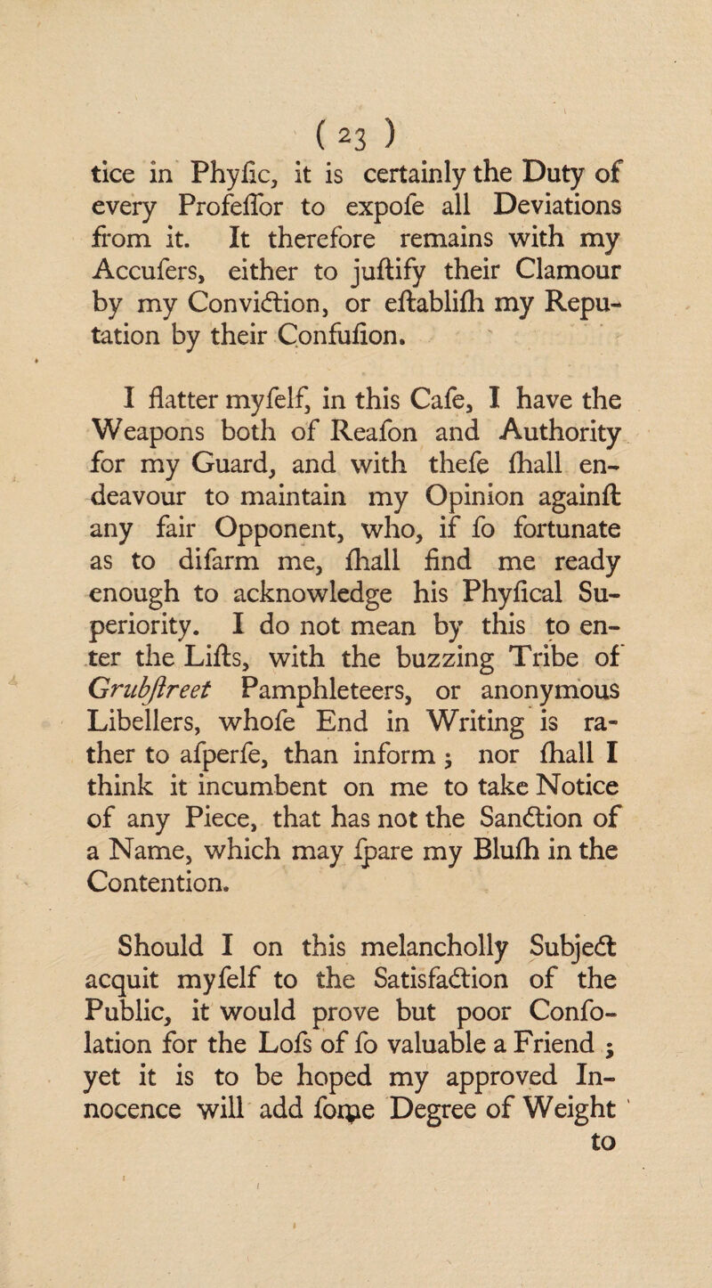 tice in Phyfic, it is certainly the Duty of every Profeflor to expofe all Deviations from it. It therefore remains with my Accufers, either to juftify their Clamour by my Conviction, or eftablifh my Repu¬ tation by their Confufion. I flatter myfelf, in this Cafe, I have the Weapons both of Reafon and Authority for my Guard, and with thefe fhall en¬ deavour to maintain my Opinion againft any fair Opponent, who, if fo fortunate as to difarm me, fhall find me ready enough to acknowledge his Phyfical Su¬ periority. I do not mean by this to en¬ ter the Lifts, with the buzzing Tribe of Grubjlreet Pamphleteers, or anonymous Libellers, whofe End in Writing is ra¬ ther to afperfe, than inform; nor fhall I think it incumbent on me to take Notice of any Piece, that has not the Sanction of a Name, which may fpare my Blufh in the Contention. Should I on this melancholly SubjeCt acquit myfelf to the Satisfaction of the Public, it would prove but poor Confo- lation for the Lofs of fo valuable a Friend ; yet it is to be hoped my approved In¬ nocence will add forpe Degree of Weight to