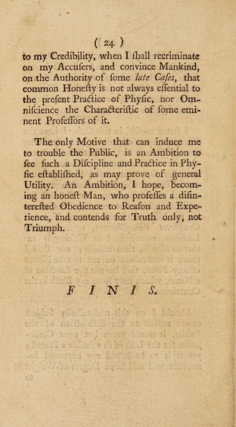 t ( 24 ) to my Credibility, when I fhall recriminate on my Accufers, and convince Mankind, on the Authority of fome late Cafes, that common Honefty is not always effential to the prefent Practice of Phyfic, nor Om- nifcience the Charadteriftic of fome emi¬ nent Profeffors of it. m * • « ••• * * v • % f The only Motive that can induce me to trouble the Public, is an Ambition to fee fuch a Difcipline and Practice in Phy- fic eftablifhed, as may prove of general Utility. An Ambition, I hope, becom¬ ing an honeft Man, who profelfes a difin- terefted Obedience to Reafon and Expe¬ rience, and contends for Truth only, not Triumph.. ; ;,o f * •4 r « #| /> “’' * 4 * % ^ INIS. • \ % * ~ i ■ i!; r * * % • * v - . ' * C3 ■ /