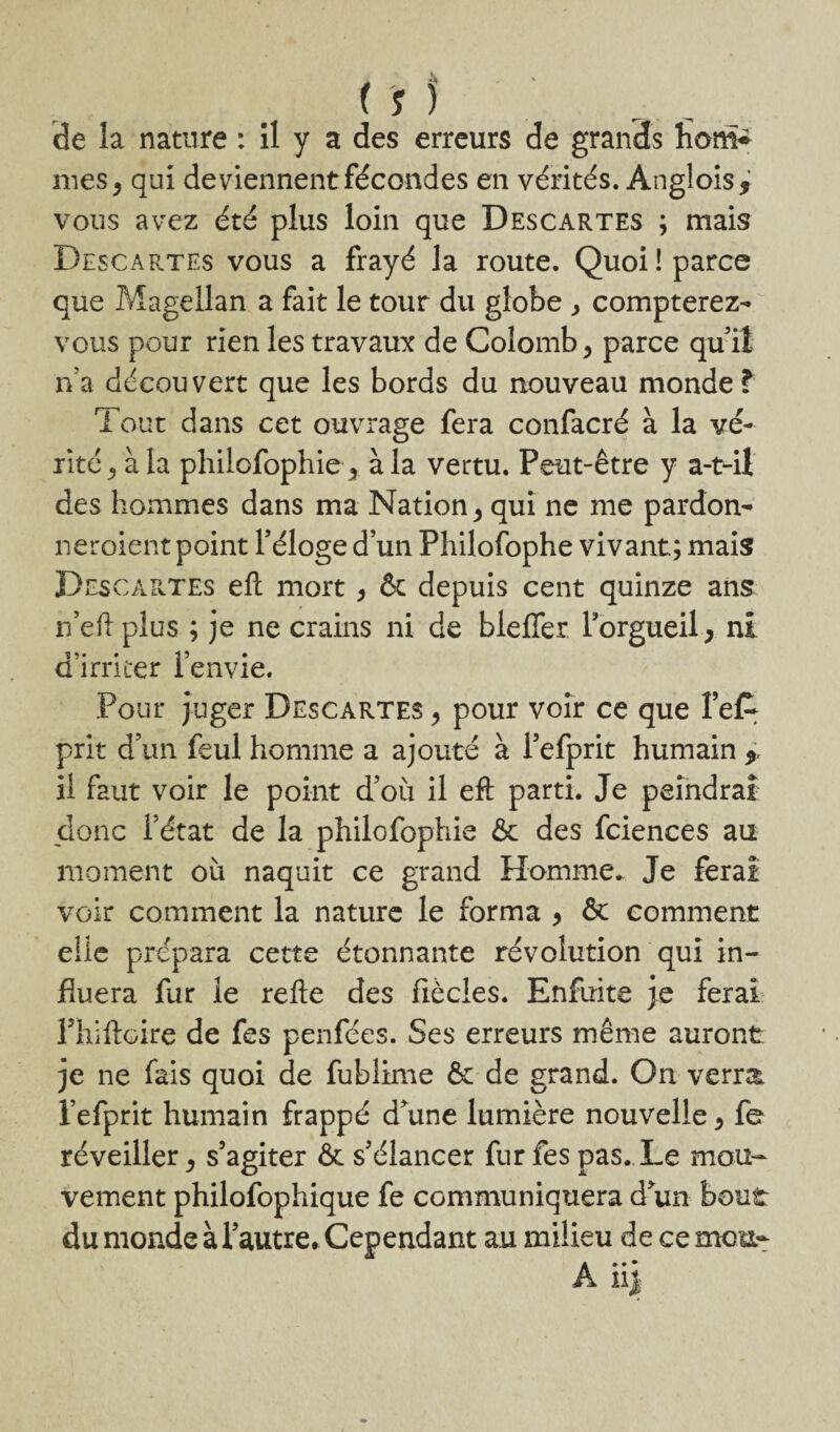 mes, qui deviennent fécondes en vérités. Anglois j vous avez été plus loin que Descartes ; mais Descartes vous a frayé la route. Quoi! parce que Magellan a fait le tour du globe > compterez- vous pour rien les travaux de Colomb > parce qu’il n’a découvert que les bords du nouveau monde? Tout dans cet ouvrage fera confacré à la vé¬ rité ^ à la philofophie y à la vertu. Peut-être y a-t-il des hommes dans ma Nation * qui ne me pardon- neroient point l’éloge d’un Philofophe vivant; mais DescâPvTEs eli mort > & depuis cent quinze ans n’eft plus ; je ne crains ni de bleffer l’orgueil > ni d’irriter l’envie. Pour juger Descartes > pour voir ce que fefc prit d’un feul homme a ajouté à l’efprit humain * il faut voir le point d’où il eft parti. Je peindrai donc l’état de la philofophie & des fciences au moment où naquit ce grand Homme. Je ferai voir comment la nature le forma , & comment elle prépara cette étonnante révolution qui in¬ fluera fur le relie des fiècles. Enfuite je ferai Fhilicire de fes penfées. Ses erreurs même auront je ne fais quoi de fublime & de grand. On verra, l’efprit humain frappé d’une lumière nouvelle > fe réveiller, s’agiter & s’élancer fur fes pas. Le mou¬ vement philofophique fe communiquera d’un bout du monde à l’autre. Cependant au milieu de ce mou- A ii$
