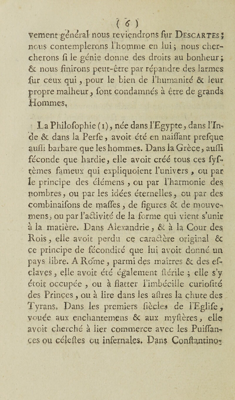 ' ( f ) vement gen&al nous reviendrons fur Descartes J nous contemplerons rhoçnme en lui ^ nous cher¬ cherons fi le génie donne des droits au bonheur ; & nous finirons peut-être par répandre des larmes fur ceux qui > pour le bien de rhumanité & leur propre malheur^ font condamnés à être de grands Hommes» \ La Philofophie (i)9 née dans l’Egypte^ dans ÎTm de & dans la Perfe, avoit été en naiflant prefque aufli barbare que les hommes. Dans la Grèce ^ auffi féconde que hardie, elle avoit créé tous ces fyf- tèmes fameux qui expliquoient l’univers , ou par le principe des élémens > ou par Vharmonie des nombres j ou par les idées éternelles, ou par des combinaifons de malles ^ de figures & de mouve-. mensj, ou par Faêlivité de la forme qui vient s’unir à la matière. Dans Alexandrie * fit à la Cour des, Rois ^ elle avoit perdu ce caraâère original & ce principe de fécondité que lui avoit donné un pays libre. A Rome ^ parmi des maîtres & des ef- çlavçs 3 elle avoit été également ftérile ; elle s’y étoit occupée 5 ou à fiat ter fimbécille curiofité des Princes ^ ou à lire dans les aftres la chute des Tyrans» Dans les premiers fiècles de TEglife, vouée aux çnchantemens 6c aux myfcères, elle avoit cherché à lier commerce avec les Puiflan- çes ou çéleftes ou infernales» Dans Conftantino^