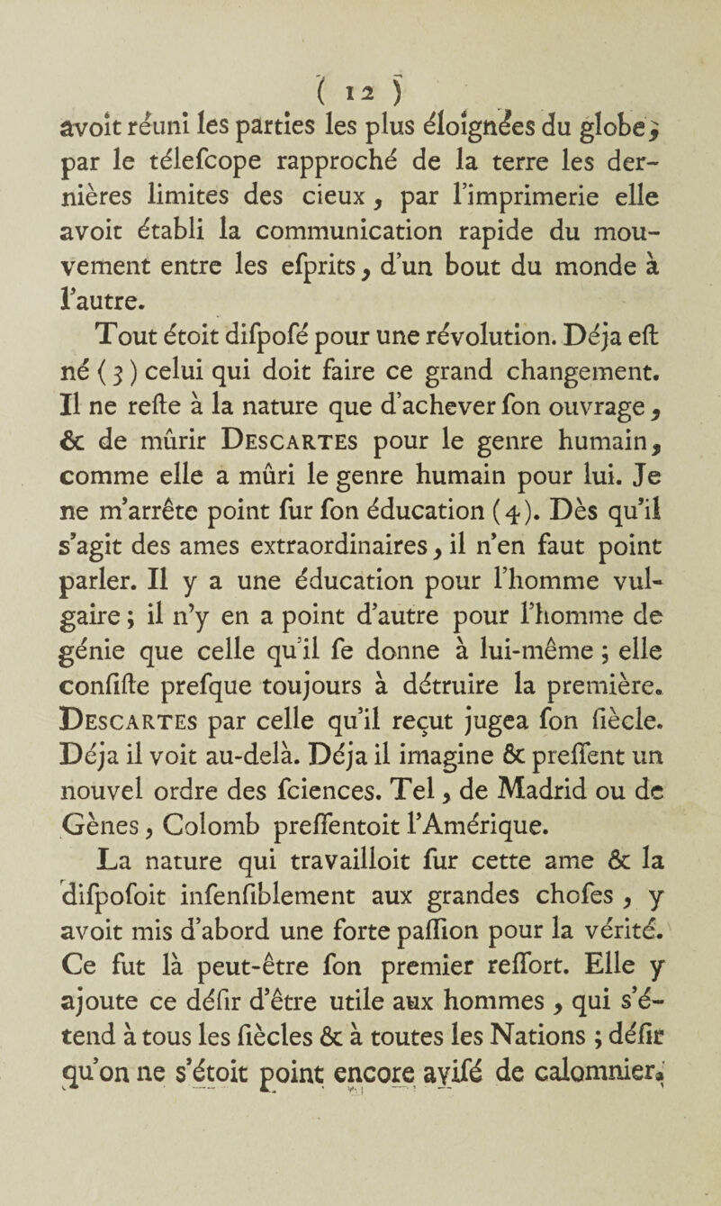 âvoît réuni les parties les plus éloignées du globe^ par le télefcope rapproché de la terre les der¬ nières limites des deux , par l’imprimerie elle avoir établi la communication rapide du mou¬ vement entre les efprits , d’un bout du monde à l’autre. Tout étoit difpofé pour une révolution. Déjà eft né ( 3 ) celui qui doit faire ce grand changement. Il ne refte à la nature que d’achever fon ouvrage , & de mûrir Descartes pour le genre humain, comme elle a mûri le genre humain pour lui. Je ne m’arrête point fur fon éducation (4). Dès qu’il s’agit des âmes extraordinaires, il n’en faut point parler. Il y a une éducation pour l’homme vul¬ gaire ; il n’y en a point d’autre pour l’homme de génie que celle qu’il fe donne à lui-même ; elle confifte prefque toujours à détruire la première. Descartes par celle qu’il reçut jugea fon fiècle. Déjà il voit au-delà. Déjà il imagine & prefient un nouvel ordre des fciences. Tel, de Madrid ou de Gènes > Colomb prelTentoit l’Amérique. La nature qui travailloit fur cette ame & la difpofoit infenfiblement aux grandes chofes , y avoit mis d’abord une forte paflion pour la vérité. Ce fut là peut-être fon premier reffort. Elle y ajoute ce défir d’être utile aux hommes , qui s’é¬ tend à tous les fiècles & à toutes les Nations ; défir qu’on ne s’étoit point encore ayifé de calomniera