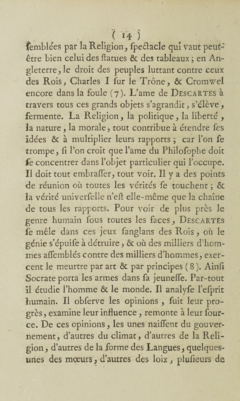 femblées par la Religion , fpeêtacle qui vaut peut- être bien celui des ftatues & des tableaux ; en An¬ gleterre ^ le droit des peuples luttant contre ceux des Rois, Charles I fur le Trône, & Cromxvcl encore dans la foule (7). L’ame de Descartes à travers tous ces grands objets s’agrandit, s'élève, fermente. La Religion , la politique, la liberté , la nature, la morale, tout contribue à étendre fes idées & à multiplier leurs rapports ; car l’on fe trompe , fi l’on croit que l’ame du Philofophe doit fe concentrer dans l’objet particulier qui l’occupe. Il doit tout embrafièr, tout voir. Il y a des points de réunion où toutes les vérités fe touchent ; & la vérité univerfelle n’efl: elle-même que la chaîne de tous les rapports. Pour voir de plus près le genre humain fous toutes les faces , Descartes fe mêle dans ces jeux fanglans des Rois , où le génie s’épuife à détruire, & où des milliers d'hom¬ mes affemblés contre des milliers d’hommes, exer¬ cent le meurtre par art & par principes ( 8 ). Ainfi Socrate porta les armes dans fa jeuneffe. Par-tout il étudie l’homme & le monde. Il analyfe i’efprit humain. Il obferve les opinions , fuit leur pro¬ grès, examine leur influence, remonte à leur four- ce. De ces opinions, les unes naiîTent du gouver¬ nement, d’autres du climat, d’autres de la Reli¬ gion, d’autres de la forme des Langues, quelques- unes des moeurs, d’autres des loix, plulieurs de