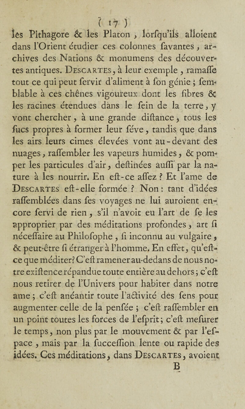 ( î7 y* îës Pithagore & les Platon , lorfqu’ils aîloient dans l’Orient étudier ces colonnes favantes , ar¬ chives des Nations & monumens des découvert tes antiques. Descartes ^ à leur exemple ^ ramaffe tout ce qui peut fervir d’aliment à fon génie ; fem< blable à ces chênes vigoureux dont les fibres ôc les racines étendues dans le fein de la terre, y vont chercher, à une grande diftance $ tous les fucs propres à former leur féve^ tandis que dans les airs leurs cimes élevées vont au-devant des nuages, raffembler les vapeurs humides > ôt pom¬ per les particules d’air > deftinées aufli par la na¬ ture à les nourrir. En eft-ce allez ? Et famé de Descartes eft-elle formée ? Non: tant d’idées raffemblées dans fes voyages ne lui auroient en¬ core fervi de rien ^ s’il n’avoit eu l’art de fe les approprier par des méditations profondes, art fi néceffaire au Philofophe > fi inconnu au vulgaire * ôc peut-être fi étranger à Phomme. En effetqu’efh* ce que méditer? C’eft ramener au-dedans de nous no¬ tre exiflence répandue toute entière au dehors ; c’eft nous retirer de l’Univers pour habiter dans notre ame ; c’eft anéantir toute faêtivité des fens pour augmenter celle de la penfée ; c’eft raffembler en un point toutes les forces de l’efprit; c’eft mefurer le temps ^ non plus par le mouvement & par l’ef- pace , mais par la fucceflion lente ou rapide des idées. Ces méditations ^ dans Descartes 5 avoient B