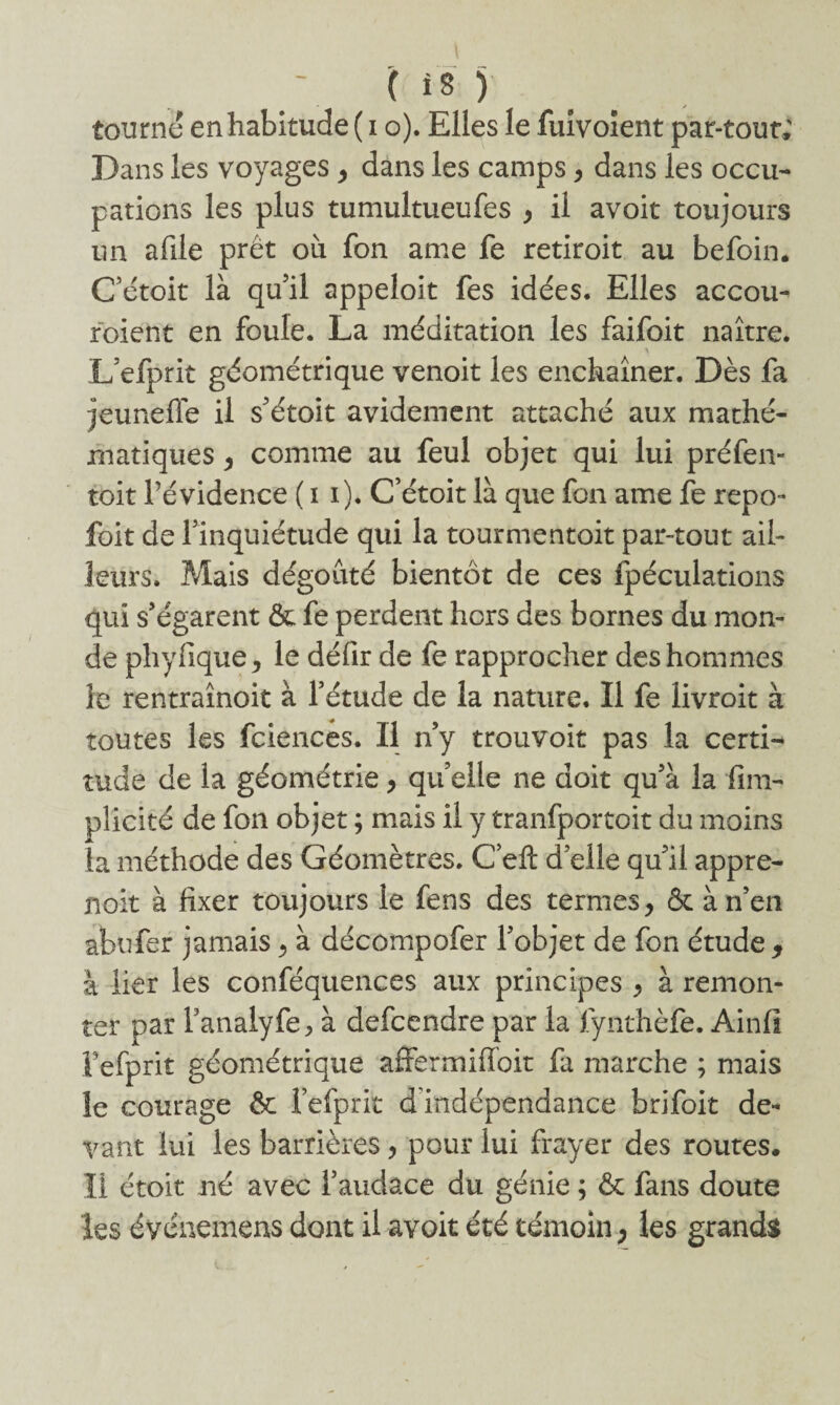 tourné en habitude ( i o). Elles le fuivoient par-tour; Dans les voyages , dans les camps, dans les occu¬ pations les plus tumultueufes , il avoir toujours un afile prêt où fon ame fe retiroit au befoin. Cétoit là qu’il appeloit fes idées. Elles accou- roient en foule. La méditation les faifoit naître. ■\ L’efprit géométrique venoit les enchaîner. Dès fa jeuneffe il s’étoit avidement attaché aux mathé¬ matiques , comme au feul objet qui lui préfen- toit l’évidence ( i i). Cétoit là que fon ame fe repo- foit de l’inquiétude qui la tourmentoit par-tout ail¬ leurs. Mais dégoûté bientôt de ces fpéculations qui s’égarent ôc fe perdent hors des bornes du mon¬ de phyfique > le défir de fe rapprocher des hommes le rentraînoit à l’étude de la nature. Il fe livroit à toutes les fciences. Il n’y trouvoit pas la certi¬ tude de la géométrie , qu elle ne doit qu’à la fim- plicité de fon objet ; mais il y tranfportoit du moins la méthode des Géomètres. C’eft d’elle qu’il appre- jioit à fixer toujours le fens des termes, ôt à n’en abufer jamais, à décompofer l’objet de fon étude 9 à lier les conféquences aux principes , à remon¬ ter par fanaiyfe> à defcendre par la fynthèfe. Ainfi Fefprit géométrique affermiffoit fa marche ; mais îe courage & fefprit d indépendance brifoit de¬ vant lui les barrières, pour lui frayer des routes. Il étoit né avec l’audace du génie ; & fans doute les événemens dont il avoit été témoin , les grands