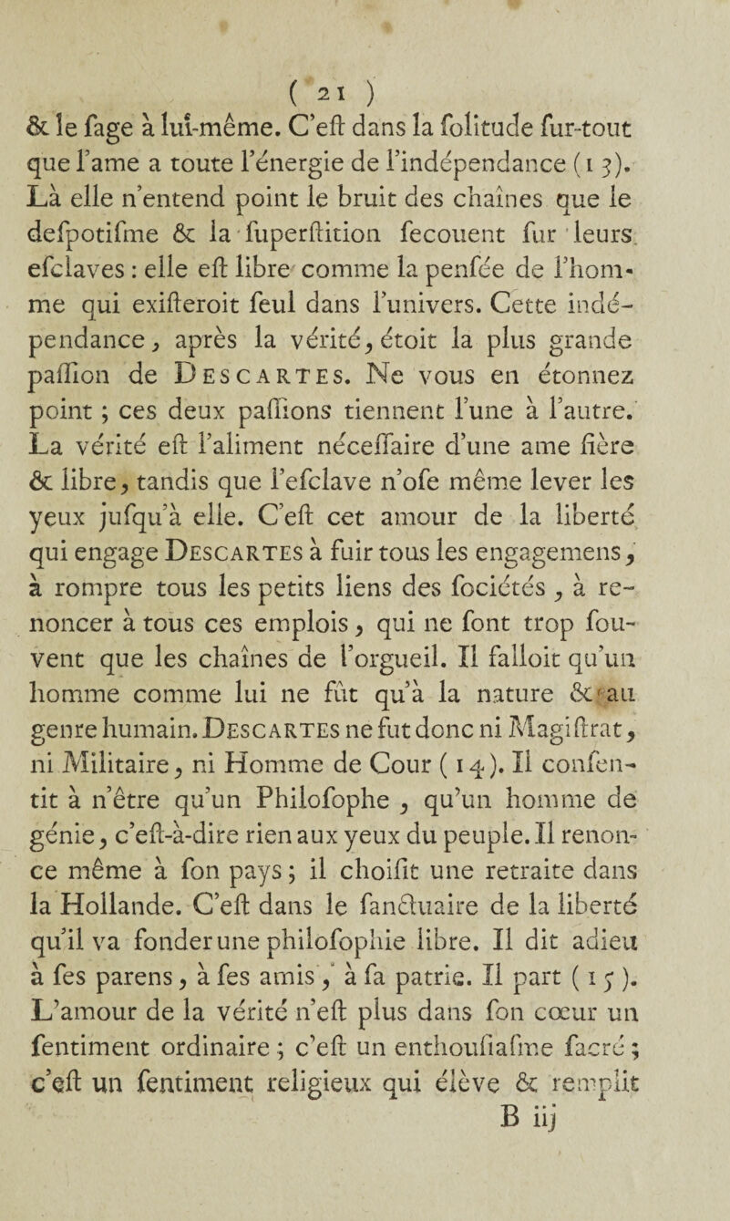 & le fage à lui-même. C’eft dans la folitude fur-tout que famé a toute l’énergie de l’indépendance ( i 5). Là elle n’entend point le bruit des chaînes que le defpotifme & la fuperftition fecouent fur leurs efciaves : elle eft libre comme la penfée de l’hom- me qui exifteroit feul dans l’univers. Cette indé¬ pendance ^ après la vérité^étoit la plus grande paffion de Descartes. Ne vous en étonnez point ; ces deux pallions tiennent l’une à l’autre. La vérité eft l’aliment néceffaire d’une aine fière ôc libre ^ tandis que Fefclave n’ofe même lever les yeux jufqu’à elle. C’eft cet amour de la liberté qui engage Descartes à fuir tous les engagemens, à rompre tous les petits liens des fociétés , à re¬ noncer à tous ces emplois, qui ne font trop fou-* vent que les chaînes de l’orgueil. Il falloir qu’un homme comme lui ne fut qu’à la nature &*au genre humain. Descartes ne fut donc ni Magiftrat, ni Militaire ^ ni Homme de Cour (14)* H confen- tit à n’être qu’un Philofophe ^ qu’un homme de génie, c’eft-à-dire rien aux yeux du peuple. Il renon¬ ce même à fon pays ; il choifit une retraite dans la Hollande. C’eft dans le fanêluaire de la liberté qu’il va fonder une philofophie libre. Il dit adieu à fes parens > à fes amis / à fa patrie. Il part ( 1 y ). L’amour de la vérité n’eft plus dans fon cœur un fentiment ordinaire ; c’eft un enthoufiafme facré ; c’eft un fentiment religieux qui élève & remplit B iij