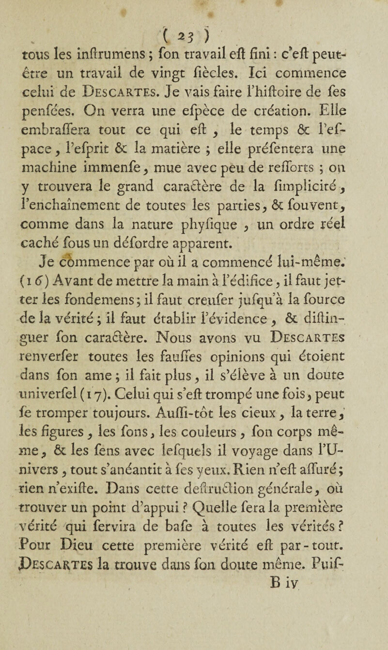 tous les inftrumens ; fon travail efl fini : c’eft peut- être un travail de vingt fiècles. Ici commence celui de Descartes. Je vais faire Fhiftoire de fes penfées. On verra une efpèce de création. Elle embraffera tout ce qui eft y le temps & l’ef- pace y Pefprit & la matière ; elle préfentera une machine immenfe y mue avec peu de refforrs ; on y trouvera le grand caractère de la fimplicité, renchaînement de toutes les parties ^ êt fouvent* comme dans la nature phyfique y un ordre réel caché fous un défordre apparent. Je commence par où il a commencé lui-même. ( 16) Avant de mettre la main à F édifice ^ il faut jet- ter les fondemens; il faut creufer jufqu’à la fource de la vérité ; il faut établir Févidence y & diftin- guer fon caraftère. Nous avons vu Descartes renverfer toutes les fauffes opinions qui étoient dans fon ame ; il fait plus y il s’élève à un doute univerfel ( 17). Celui qui s’efl trompé une fois y peut ic tromper toujours. Aufïi-tôt les cieux y la terre 9 les figures y les fons > les couleurs y fon corps mê¬ me * 6c les fens avec lefqueîs il voyage dans FU- nivers y tout s’anéantit à fes yeux. Rien n’eft affuré ; rien n’exifle. Dans cette deftruèlion générale ^ où trouver un point d’appui ? Quelle fera la première vérité qui fervira de bafe à toutes les vérités ? Pour Dieu cette première vérité eft par-tout. Pescartes la trouve dans fon doute même. Puif- B iv