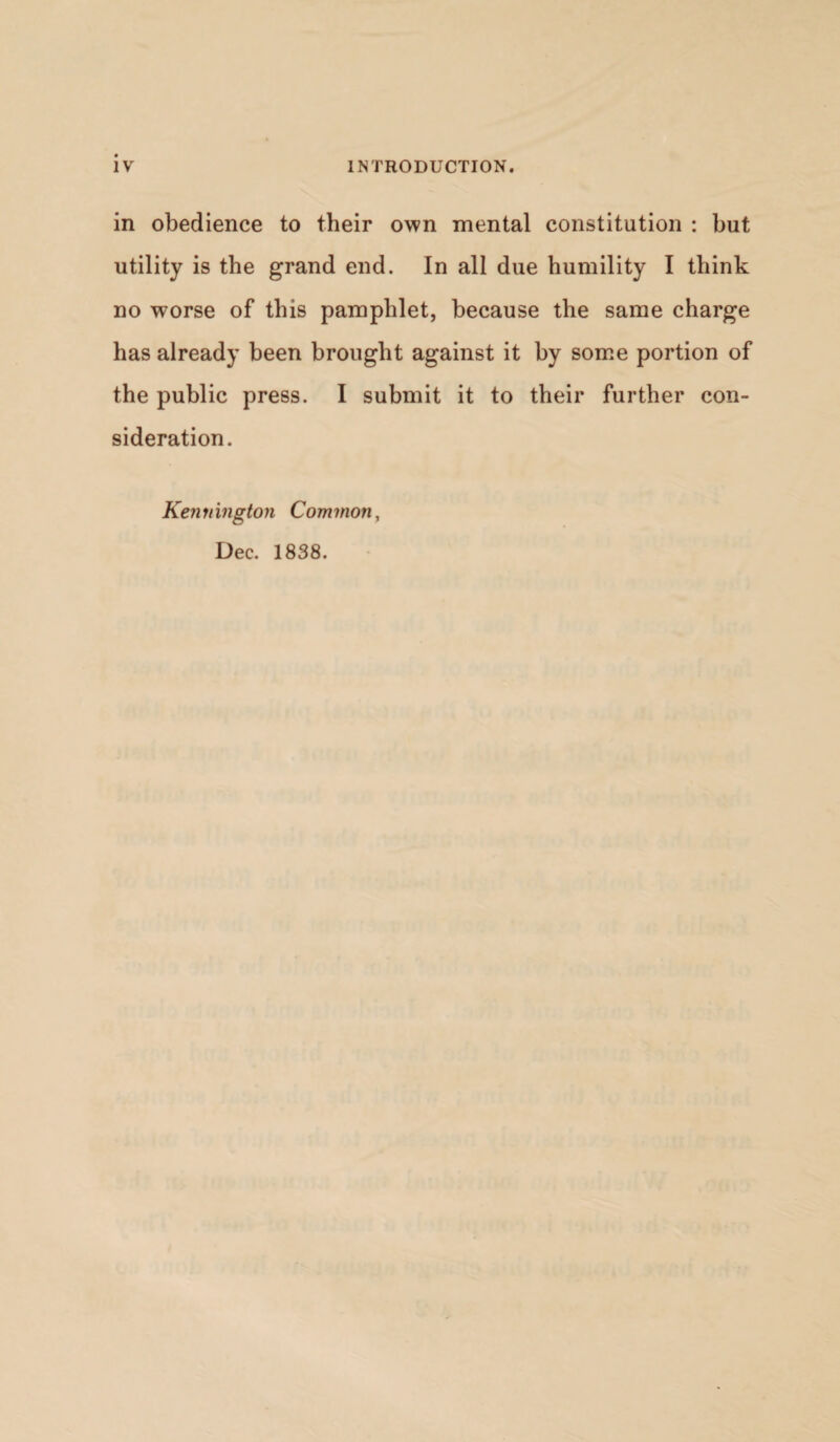 in obedience to their own mental constitution : but utility is the grand end. In all due humility I think no worse of this pamphlet, because the same charge has already been brought against it by some portion of the public press. I submit it to their further con¬ sideration. Kennington Common^ Dec. 1838.