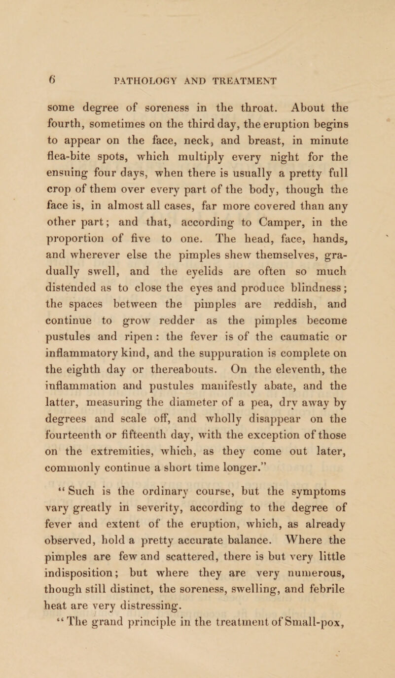 some degree of soreness in the throat. About the fourth, sometimes on the third day, the eruption begins to appear on the face, neck, and breast, in minute flea-bite spots, which multiply every night for the ensuing four days, when there is usually a pretty full crop of them over every part of the body, though the face is, in almost all cases, far more covered than any other part; and that, according to Camper, in the proportion of five to one. The head, face, hands, and wherever else the pimples shew themselves, gra¬ dually swell, and the eyelids are often so much distended as to close the eyes and produce blindness; the spaces between the pimples are reddish, and continue to grow redder as the pimples become pustules and ripen : the fever is of the caumatic or inflammatory kind, and the suppuration is complete on the eighth day or thereabouts. On the eleventh, the inflammation and pustules manifestly abate, and the latter, measuring the diameter of a pea, dry away by degrees and scale off, and wholly disappear on the fourteenth or fifteenth day, with the exception of those on the extremities, which, as they come out later, commonly continue a short time longer.” “ Such is the ordinary course, but the symptoms vary greatly in severity, according to the degree of fever and extent of the eruption, which, as already observed, hold a pretty accurate balance. Where the pimples are few and scattered, there is but very little indisposition; but where they are very numerous, though still distinct, the soreness, swelling, and febrile heat are very distressing. “The grand principle in the treatment of Small-pox,