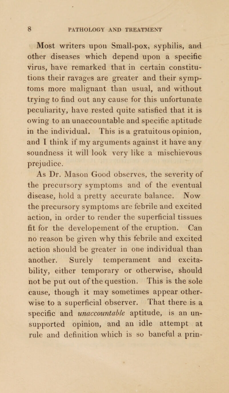 Most writers upon Small-pox, syphilis, and other diseases which depend upon a specific virus, have remarked that in certain constitu¬ tions their ravages are greater and their symp¬ toms more malignant than usual, and without trying to find out any cause for this unfortunate peculiarity, have rested quite satisfied that it is owing to an unaccountable and specific aptitude in the individual. This is a gratuitous opinion, and I think if my arguments against it have any soundness it will look very like a mischievous prejudice. As Dr. Mason Good observes, the severity of the precursory symptoms and of the eventual disease, hold a pretty accurate balance. Now the precursory symptoms are febrile and excited action, in order to render the superficial tissues fit for the developement of the eruption. Can no reason be given why this febrile and excited action should be greater in one individual than another. Surely temperament and excita¬ bility, either temporary or otherwise, should not be put out of the question. This is the sole cause, though it may sometimes appear other¬ wise to a superficial observer. That there is a specific and unaccountable aptitude, is an un¬ supported opinion, and an idle attempt at rule and definition which is so baneful a priri-