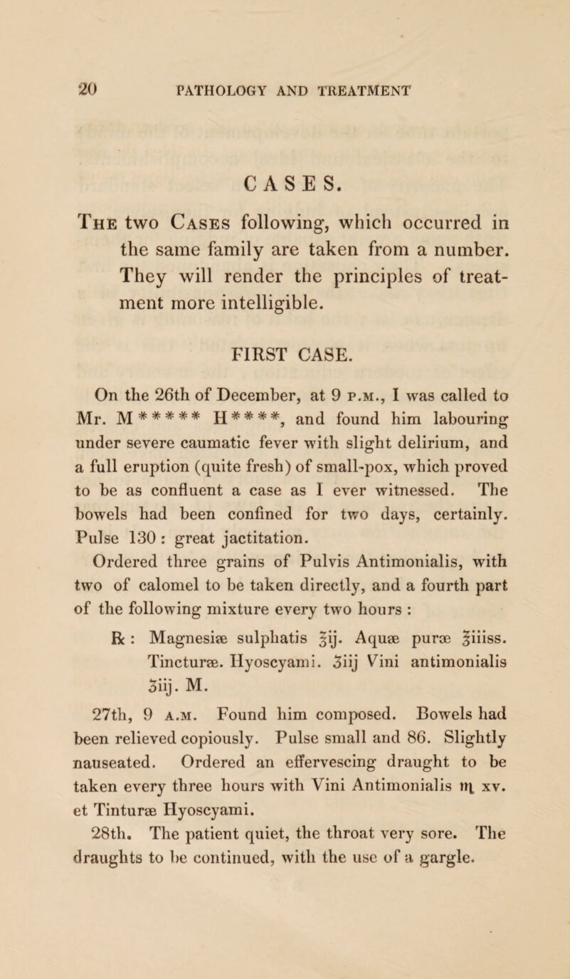 CASES. The two Cases following, which occurred in the same family are taken from a number. They will render the principles of treat¬ ment more intelligible. FIRST CASE. On the 26th of December, at 9 p.m., I was called to Mr. found him labouring under severe caumatic fever with slight delirium, and a full eruption (quite fresh) of small-pox, which proved to be as confluent a case as I ever witnessed. The bowels had been confined for two days, certainly. Pulse 130 : great jactitation. Ordered three grains of Pulvis Antimonialis, with two of calomel to be taken directly, and a fourth part of the following mixture every two hours : R : Magnesise sulphatis Jij. Aquse purie Jiiiss. Tincturee. Hyoscyami. 5iij Vini antimonialis 3iij. M. 27th, 9 A.M. Found him composed. Bowels had been relieved copiously. Pulse small and 86. Slightly nauseated. Ordered an effervescing draught to be taken every three hours with Vini Antimonialis tq xv. et Tinturse Hyoscyami. 28th. The patient quiet, the throat very sore. The draughts to be continued, with the use of a gargle.