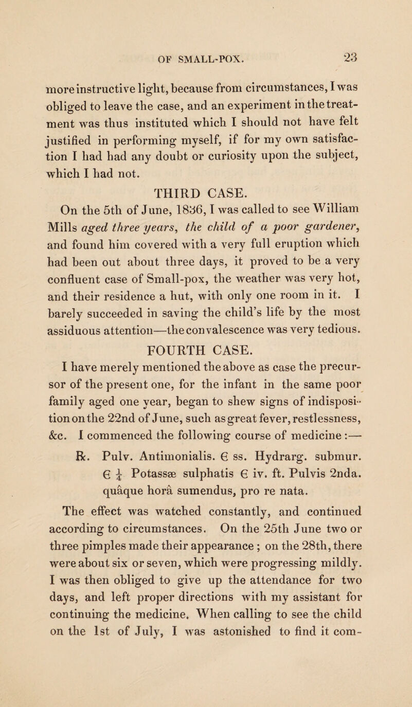 more instructive light, because from circumstances, I was obliged to leave the case, and an experiment in tbetreat¬ ment was thus instituted which I should not have felt justified in performing myself, if for my own satisfac¬ tion I had had any doubt or curiosity upon the subject, which I had not. THIRD CASE. On the 5th of June, 1836,1 was called to see William Mills aged three years, the child of a poor gardener, and found him covered with a very full eruption which had been out about three days, it proved to be a very confluent case of Small-pox, the weather was very hot, and their residence a hut, with only one room in it. I barely succeeded in saving the child’s life by the most assiduous attention—the convalescence was very tedious. FOURTH CASE. I have merely mentioned the above as case the precur¬ sor of the present one, for the infant in the same poor family aged one year, began to shew signs of indisposi ¬ tion on the 22nd of June, such as great fever, restlessness, &c. 1 commenced the following course of medicine :— R. Pulv. Antimonialis. 6 ss. Hydrarg. submur. G i Potassse sulphatis G iv. ft. Pulvis 2nda. quaque hora sumendus, pro re nata. The effect was watched constantly, and continued according to circumstances. On the 25th June two or three pimples made their appearance; on the 28th, there were about six or seven, which were progressing mildly. I was then obliged to give up the attendance for two days, and left proper directions with my assistant for continuing the medicine. When calling to see the child on the 1st of July, I was astonished to find it com-