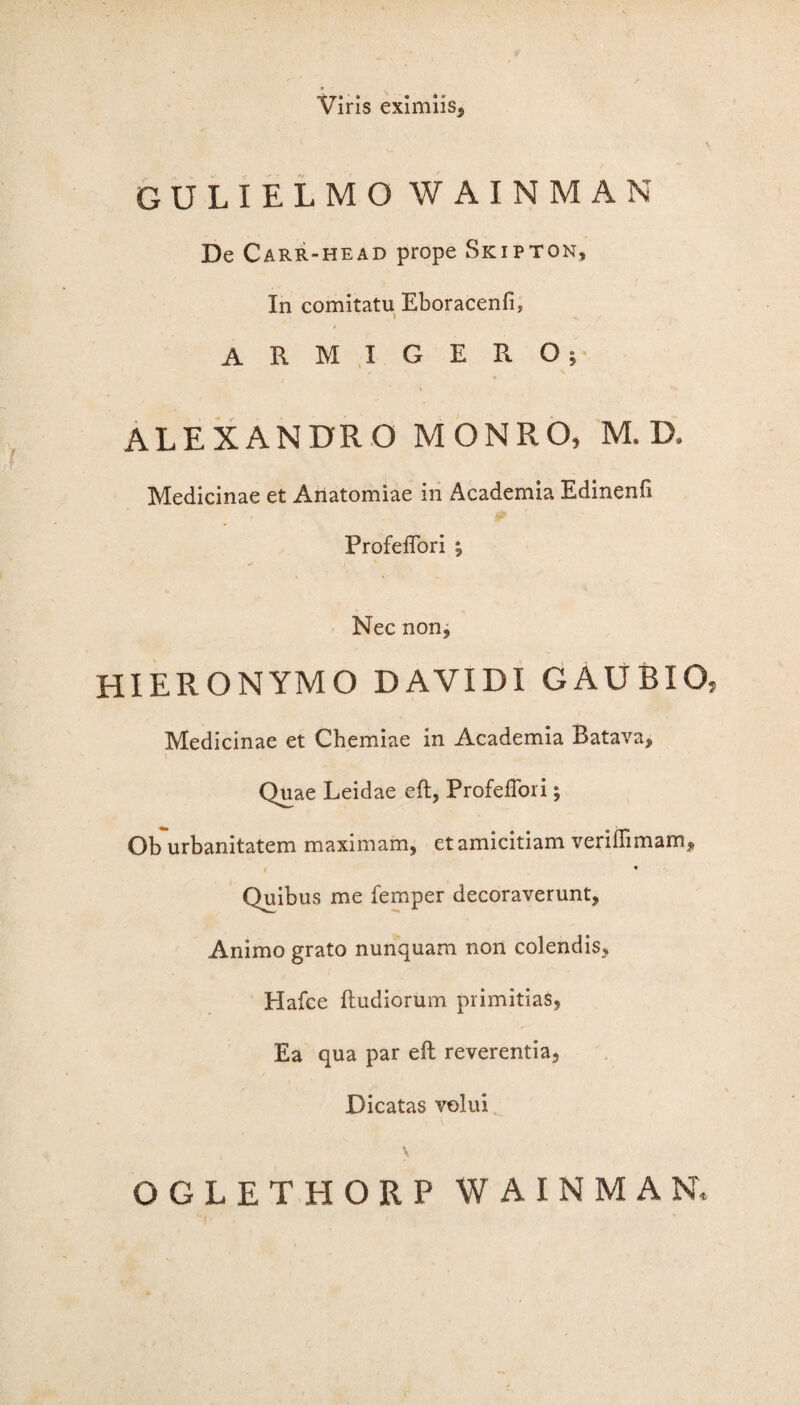 Viris eximiis, GULIELMO WAINMAN De Carr-head prope Skipton, In comitatu Eboracenfi, ARMIGERO; i ALEXANDRO MONRO, M. D, Medicinae et Anatomiae in Academia Edinenfi Profeflori ; Nec non, HIERONYMO DAVIDI GAUBIO, Medicinae et Chemiae in Academia Batava, * Quae Leidae eft, Profeflori; Ob urbanitatem maximam, et amicitiam veriilimam. Quibus me femper decoraverunt. Animo grato nunquam non colendis, Hafce ftudiorum primitias, Ea qua par eft reverentia. Dicatas volui t v OGLETHORP WAINMAN,