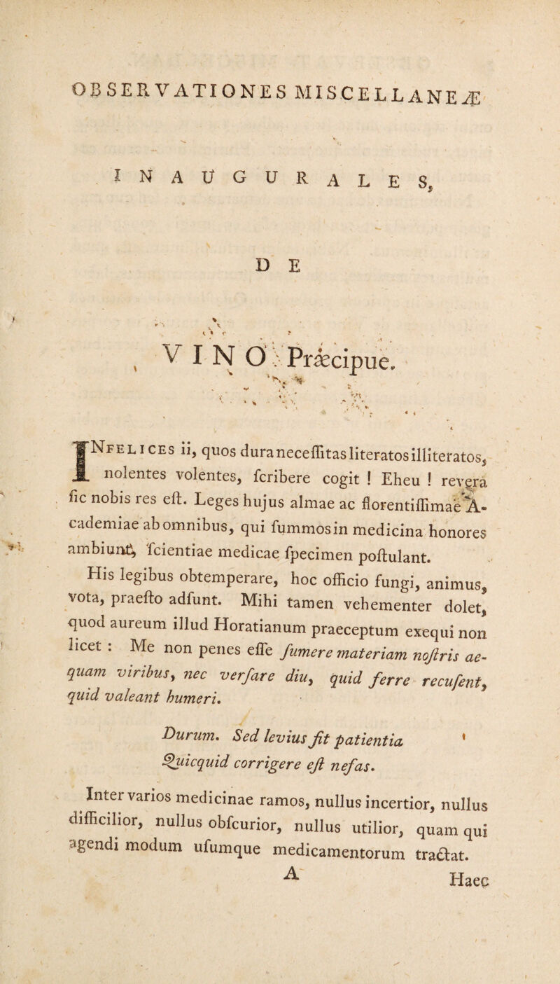 IN AUGURALES, w D E - ■' c V t * 1‘ > V INO >-. Praecipue. ’*n. ■% «#* . * 4 *• JNfelices ii, quosduraneceffitasliteratosilliteratos, nolentes volentes, fcribere cogit ! Eheu ! revera fic nobis res eft. Leges hujus almae ac florentifflmae^- cademiae ab omnibus, qui fummosin medicina honores ambiunC, fcientiae medicae fpecimen poftulant. His legibus obtemperare, hoc officio fungi, animus, vota, piaefto adfunt. Mihi tamen vehementer dolet, quod aureum illud Horatianum praeceptum exequi non i icet : Me non penes efle fumere materiam nojiris ae¬ quam viribus, nec verfare diu, quid ferre recufent, quid valeant humeri. Durum. Sed levius Jit patientia * Quicquid corrigere ejl nefas. Inter varios medicinae ramos, nullus incertior, nullus difficilior, nullus obfcurior, nullus utilior, quam qui agendi modum ufumque medicamentorum traflat. Haec