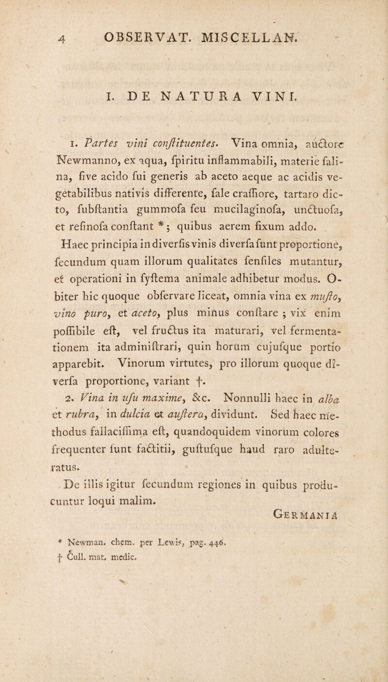 1 I. DE NATURA VINI, i. Partes vini conftituentes. Vina omnia, audtore Newmanno, ex aqua, fpiritu inflammabili, materie fali- na, five acido fui generis ab aceto aeque ac acidis ve¬ getabilibus nativis differente, fale craffiore, tartaro dic¬ to, fubftantia gummofa feu mucilaginofa, undtuofa, et refmofa conftant #; quibus aerem fixum addo. Haec principia indiverfisvinis diverfafunt proportione, fecundum quam illorum qualitates fenfiles mutantur, ef operationi in fyftema animale adhibetur modus. O- biter bic quoque obfervare liceat, omnia vina ex mujio, vino puroy et aceto, plus minus conftare ; vix enim poflibile eft, vel fruUus ita maturari, vel fermenta- tionem ita adminiftrari, quin hortim cujufque portio apparebit. Vinorum virtutes, pro illorum quoque di- verfa proportione, variant f. 2. Vina in vfu maxime, &c. Nonnulli haec in alba et rubra, in dulcia et aujlera, dividunt. Sed haec me¬ thodus fallacifiima eft, quandoquidem vinorum colores frequenter funt fa£titii, guftufque haud raro adulte¬ ratus. De illis igitur fecundum regiones in quibus produ¬ cuntur loqui malim. * Newman. ehem, per Lewi?, pag. 446. f Culi. mat. medie. Germania