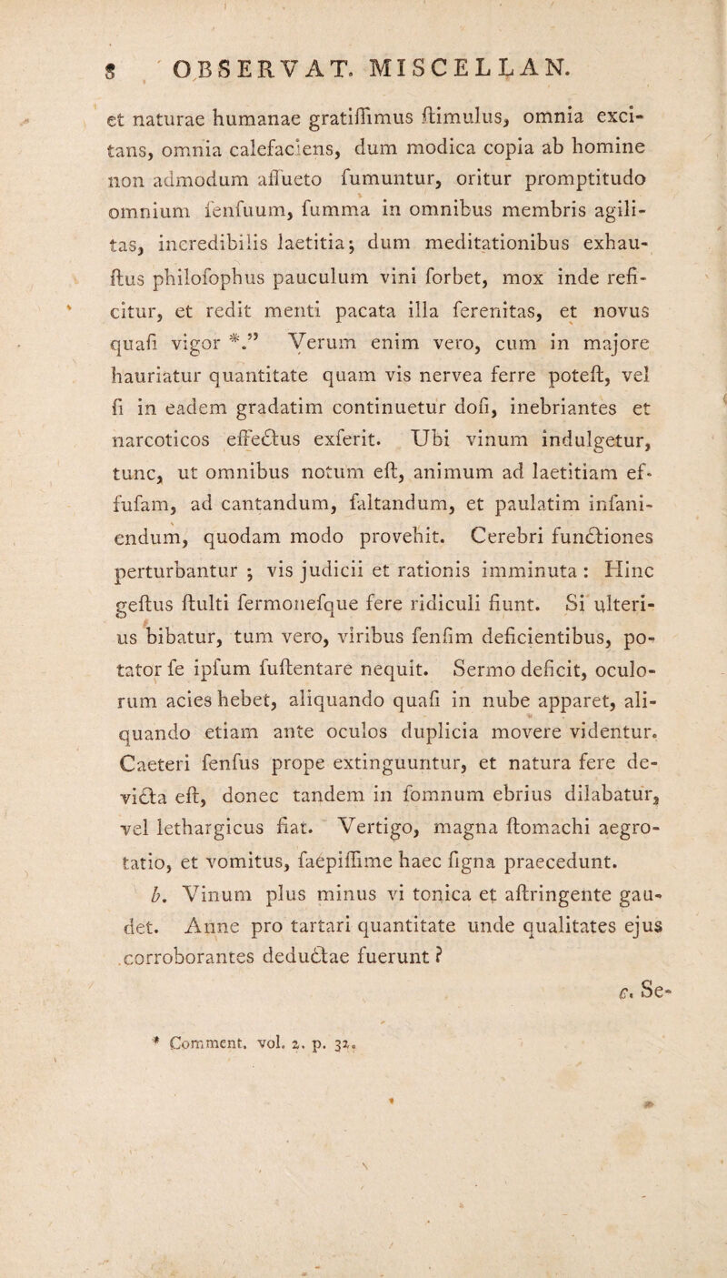 g OBSERVAT. MISCELLAM. et naturae humanae gratifiimus itimulus, omnia exci¬ tans, omnia calefaciens, dum modica copia ab homine non admodum affueto fumuntur, oritur promptitudo t omnium fenfuum, fumma in omnibus membris agili¬ tas, incredibilis laetitia ■, dum meditationibus exhau- ftus philofopbus pauculum vini forbet, mox inde refi¬ citur, et redit menti pacata illa ferenitas, et novus quafi vigor Verum enim vero, cum in majore hauriatur quantitate quam vis nervea ferre poteft, vel fi in eadem gradatim continuetur dofi, inebriantes et narcoticos effedtus exferit. Ubi vinum indulgetur, tunc, ut omnibus notum eft, animum ad laetitiam ef* fufam, ad cantandum, faltandum, et paulatim infani- endum, quodam modo provehit. Cerebri functiones perturbantur *, vis judicii et rationis imminuta : Hinc geflus {fulti fermonefque fere ridiculi fiunt. Si ulteri¬ us bibatur, tum vero, viribus fenfim deficientibus, po¬ tator fe ipfum fuftentare nequit. Sermo deficit, oculo¬ rum acies hebet, aliquando quafi in nube apparet, ali- *e> quando etiam ante oculos duplicia movere videntur. Caeteri fenfus prope extinguuntur, et natura fere de- vidla eft, donec tandem in fomnum ebrius dilabatur, vel lethargicus fiat. Vertigo, magna ftomachi aegro¬ tatio, et vomitus, faepiffime haec figna praecedunt. b. Vinum plus minus vi tonica et aftringente gau¬ det. Anne pro tartari quantitate unde qualitates ejus corroborantes dedubfae fuerunt ? Se» '* Comment. vol. z. p. 32,. *