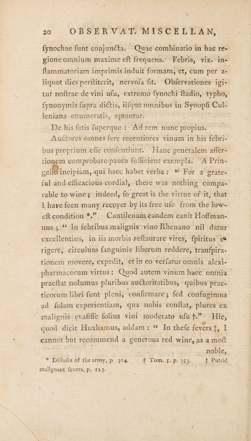 fynochae funt conjuncta. Qiiae combinatio in hac re¬ gione omnium maxime efl frequens. Febris, viz. in¬ flammatoriam imprimis induit formam, et, cum per a- liquot dies perftiterit, nervofa fit. Obfervationes igi¬ tur noflrae de vini ufu, extremo fynochi ftadio, typho, fynonymis fupra didtis, iifque omnibus in Synopfi Cub leniana enumeratis, aptantur. De his fatis fuperque : Ad rem nunc propius. A udiores omnes fere recentiores vinum in his febri» bus proprium effe confentiunt. Hanc generalem affer- tionem comprobare pauca 'fufficient exempla. A Prin- gelio incipiam, qui haec habet verba : sf For a grate- ful and efhcacious cordial, there was nothing compa- rabie to wine j indeed, fo great is the virtue of it, that I have feen many recoyer by its free ufe from the low- eft condition Cantilenam eandem canit Hoffman- nus ; In febribus malignis vino Rhenano nil datur excellentius, in iis morbis reftaurare vires, fpiritus e^ rigere, circulum fanguinis liberum reddere, tranfpira- tionem movere, expedit, et in eo verfatur omnis alexi- pharmacorum virtus : Quod autem vinum haec omnia praeftat nolumus pluribus auctoritatibus, quibus prae» * ticorum libri funt pleni, confirmare ; fed confugimus ad fola-m experientiam, qua nobis confiat, pjures ex malignis evafifie folius vini moderato ufu f.” Hic, quod dicit Huxbamus, addam : “ In thefe fevers J, I cannot but recornmend a generous red wine, as a moli nohle, * Dlfeafes of the armv, p, 314. | Tom. 5. p. 3.53, £ Putrid malignant fevers, p, 133. /