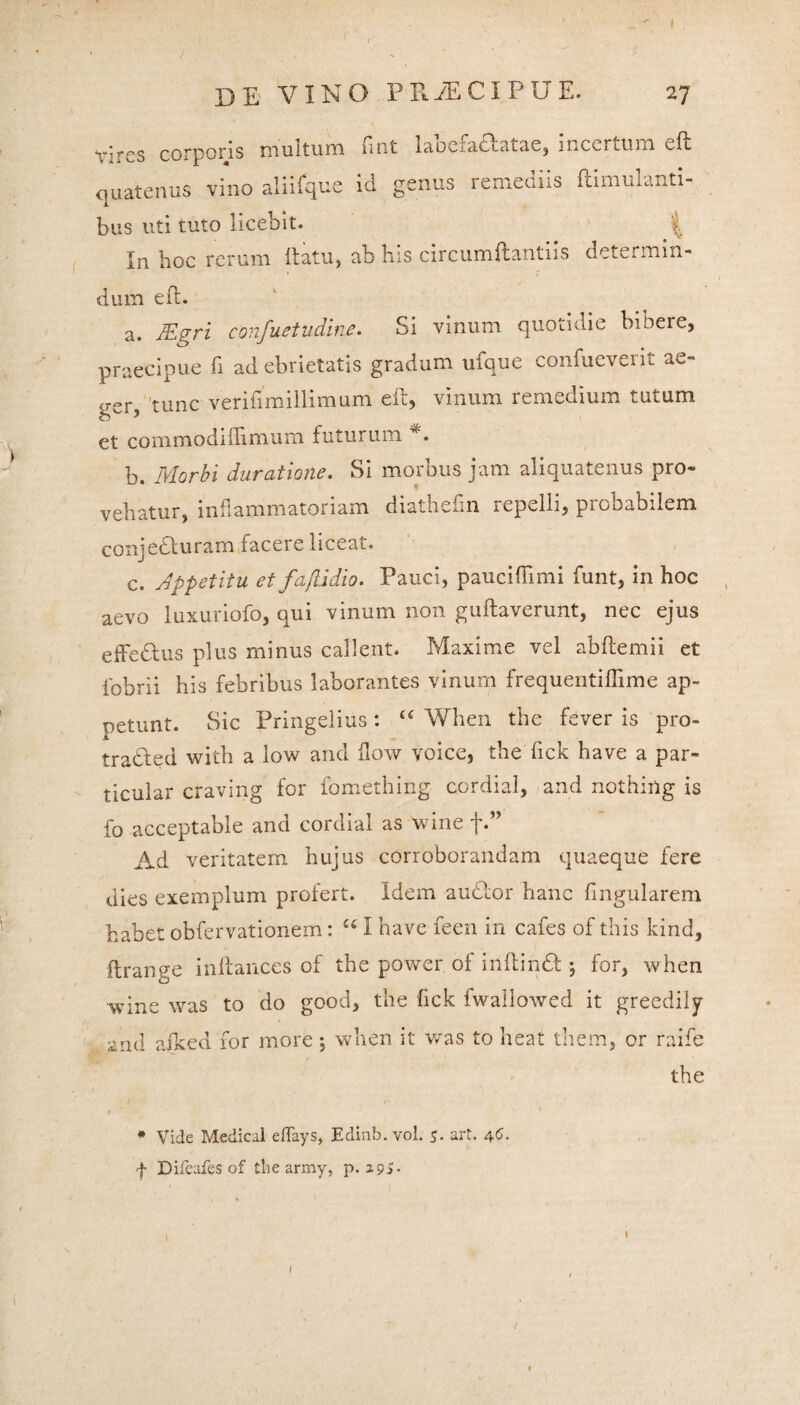 DE VINO MiECIPUE. 27 Vires corporis multum fint labefadlatae, incertum eft quatenus vino aliifque id genus remediis ftimulanti- bus uti tuto licebit. | In hoc rerum ftatu, ab his circumftantiis determm- dum eft. a. JEgri confuetudine. Si vinum quotidie bibere, praecipue fi ad ebrietatis gradum ufque confueverit ae- gSr5 tunc veriftmillimum eft, vinum remedium tutum et commodiflimum futurum *. b. Morbi duratiofie. Si morbus jam aliquatenus pro¬ vehatur, inflammatoriam diathefin repelli, probabilem conjedluram facere liceat. c. dppetitu et fa/Udio. Pauci, pauciflimi funt, in hoc aevo luxuriofo, qui vinum non guftaverunt, nec ejus effedlus plus minus callent. Maxime vel abftemii et fobrii his febribus laborantes vinum frequentiffime ap¬ petunt. Sic Pringelius : “ When the fever is pro- tradted with a low and flow voice, the fick have a par- ticular craving for fomething cordial, and nothiug is fo acceptable and cordial as wine f.” Ad veritatem hujus corroborandam quaeque fere dies exemplum profert. Idem audior hanc lingularem habet obfervationem: u I have feen in cafes of this kind, ftrange inftances of the power of inftindl, for, when wine was to do good, the fick fwaliowed it greedily and ajked for more; when it was to heat them, or raife the * Vide Medical eflays, Edinb. vol. 5. art. 4C. f Difeafes of the army, p. 295.