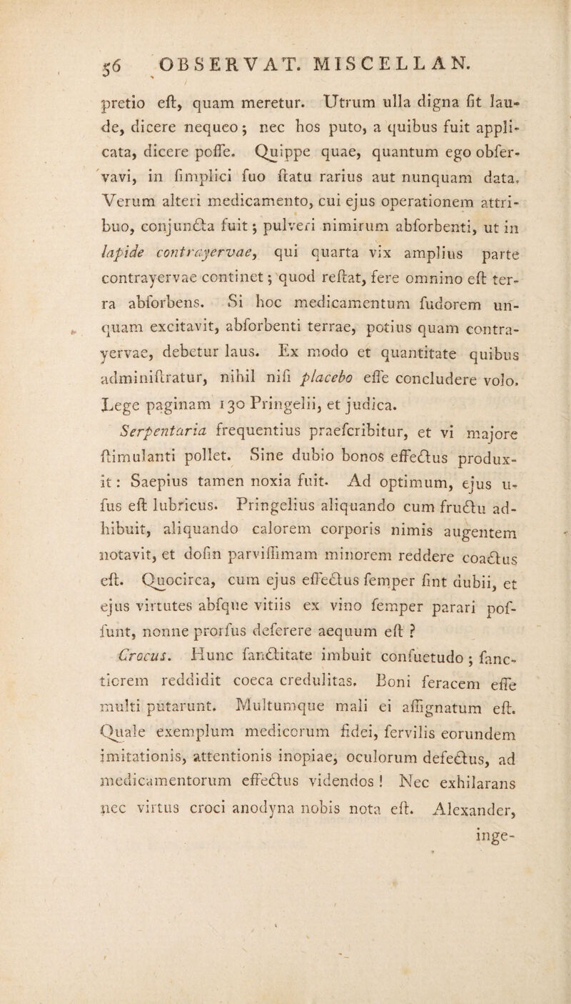 pretio efl, quam meretur. Utrum ulla digna fit lau¬ de, dicere nequeo; nec hos puto, a quibus fuit appli¬ cata, dicere pofie. Quippe quae, quantum ego obfer- vavi, in fimplici fuo flatu rarius aut nunquam data. Verum alteri medicamento, cui ejus operationem attri¬ buo, conjundla fuit; pulveri nimirum abforbenti, ut in lapide contrayervae, qui quarta vix amplius parte contrayervae continet; quod reflat, fere omnino efl ter¬ ra abforbens. Si hoc medicamentum fudorem un¬ quam excitavit, abforbenti terrae, potius quam contra¬ yervae, debetur laus. Ex modo et quantitate quibus adminiflratur, nihil nifi placebo efle concludere volo. Lege paginam 130 Pringelii, et judica. Serpentaria frequentius praefcribitur, et vi majore flimulanti pollet. Sine dubio bonos effedlus produx¬ it : Saepius tamen noxia fuit. Ad optimum, ejus u- fus efl lubricus. Pringelius aliquando cum frudlu ad¬ hibuit, aliquando calorem corporis nimis augentem notavit, et dofin parvifiimam minorem reddere coadlus efl. Quocirca, cura ejus effedfus femper fint dubii, et ejus virtutes abfque vitiis ex vino femper parari pol¬ iunt, nonne prorfus deferere aequum efl ? Crocus. Hunc fandlitate imbuit confuetudo ; fanc- ticrem reddidit coeca credulitas. Boni feracem efie multi putarunt. Multumque mali ei afugnatum efl. Quale exemplum medicorum fidei, fervilis eorundem imitationis, attentionis inopiae, oculorum defedlus, ad medicamentorum effedtus videndos ! Nec exhilarans nec virtus croci anodyna nobis nota efl. Alexander, inge-