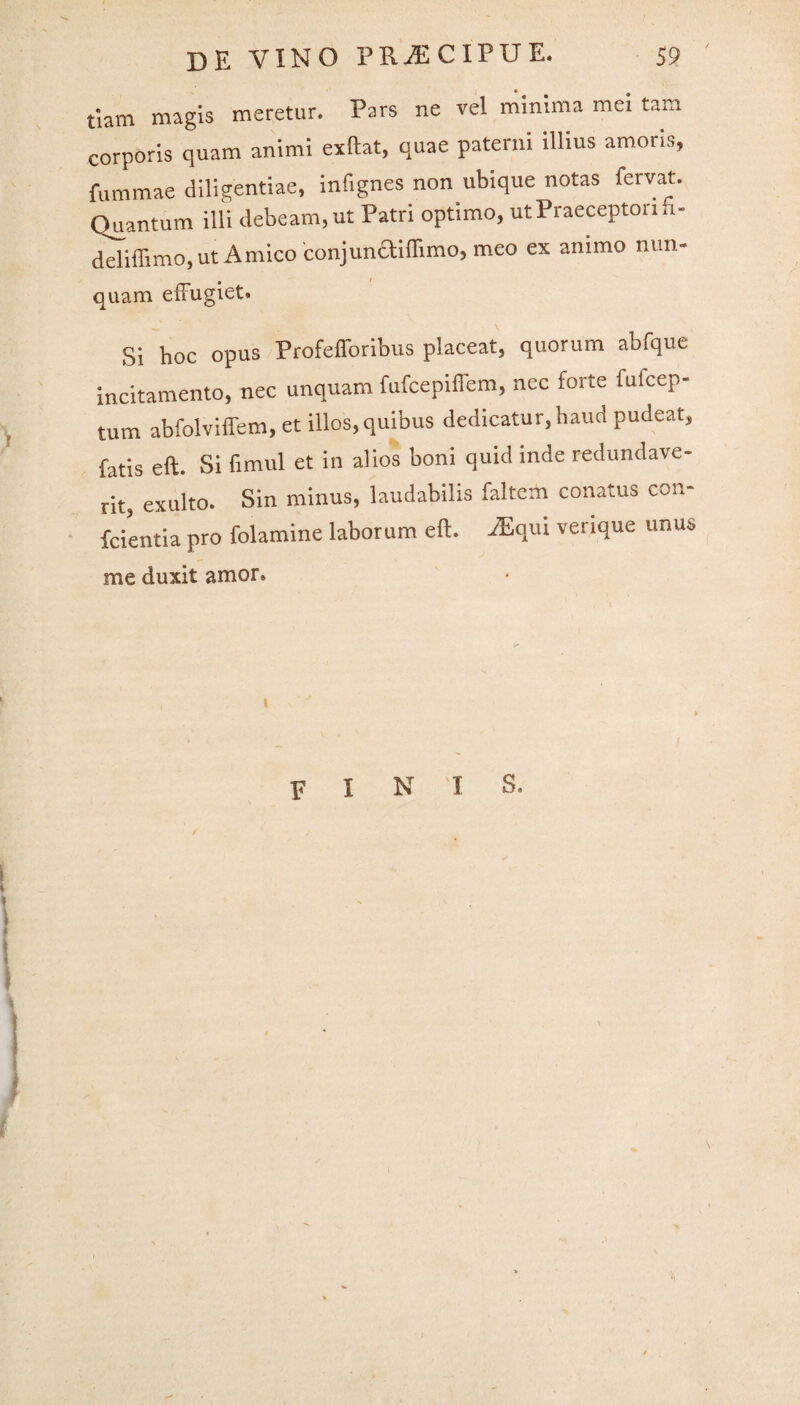 tiam magis meretur. Pars ne vel minima mei tam corporis quam animi exftat, quae paterni illius amoris, fummae diligentiae, infignes non ubique notas fervat. Quantum illi debeam,ut Patri optimo, ut Praeceptori, i- deliffimo, ut Amico conjunctiflimo, meo ex animo r.un- quam effugiet. Si hoc opus Profefforibus placeat, quorum abfque incitamento, nec unquam fufcepiffem, nec torte fulcep- tum abfolviffem, et illos,quibus dedicatur, haud pudeat, fatis eft. Si fimul et in alios boni quid inde redundave¬ rit, exuito. Sin minus, laudabilis faltem conatus con¬ ferenda pro folamine laborum eft. JEqui verique unus me duxit amor. fini s. \