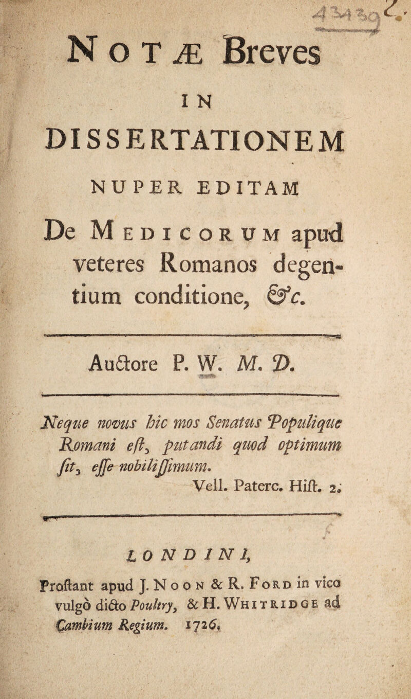 I N DISSERTATIONEM NUPER EDITAM De M EDICORUM apud veteres Romanos degen¬ tium conditione, &c. A uStore P, W. M. 2). Neque nomis hic mos Senatus V opuli que Romani efl3 putandi quod optimum fit3 ejje nobilijjimum• Veli. Patere. Hift. 2; 10 N D 1 N 1, Proflant apud J. N o 0 n & R. Ford in vico vulgo didoPoultYyy &H. Whitridge ad Cambium Regium. 1726,