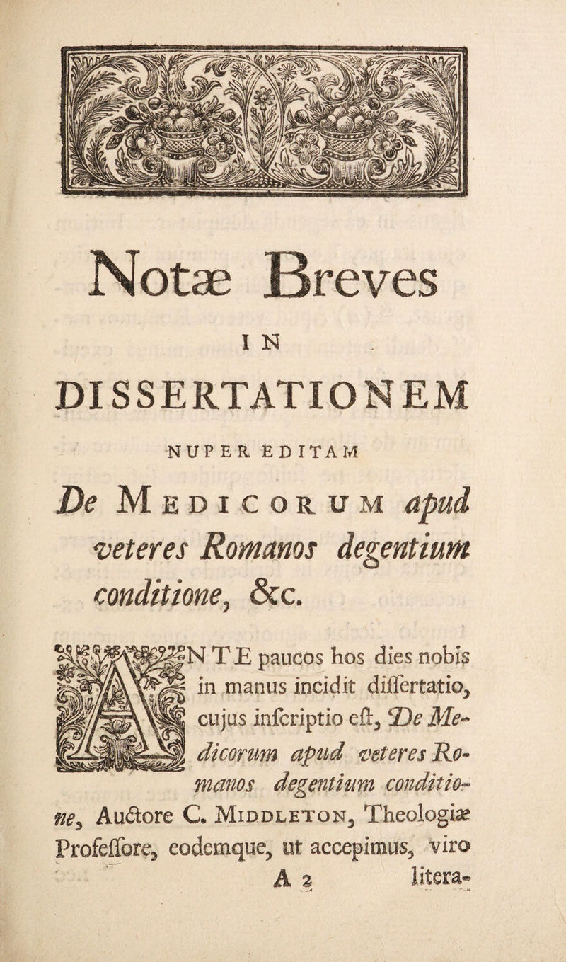 Notae Breves I N DISSERTATIONEM NUPER EDITAM De Medicorum apud veteres Romanos degentium conditione, &c. pN T E paucos hos dies nobis in manus incidit diflertatio, cujus infcriptio eft, De Me¬ dicorum apud veteres Ro¬ manos degentium conditio¬ ne, Audtore C. Middleton, Theologia Profeffore, eodemque, ut accepimus, viro A %