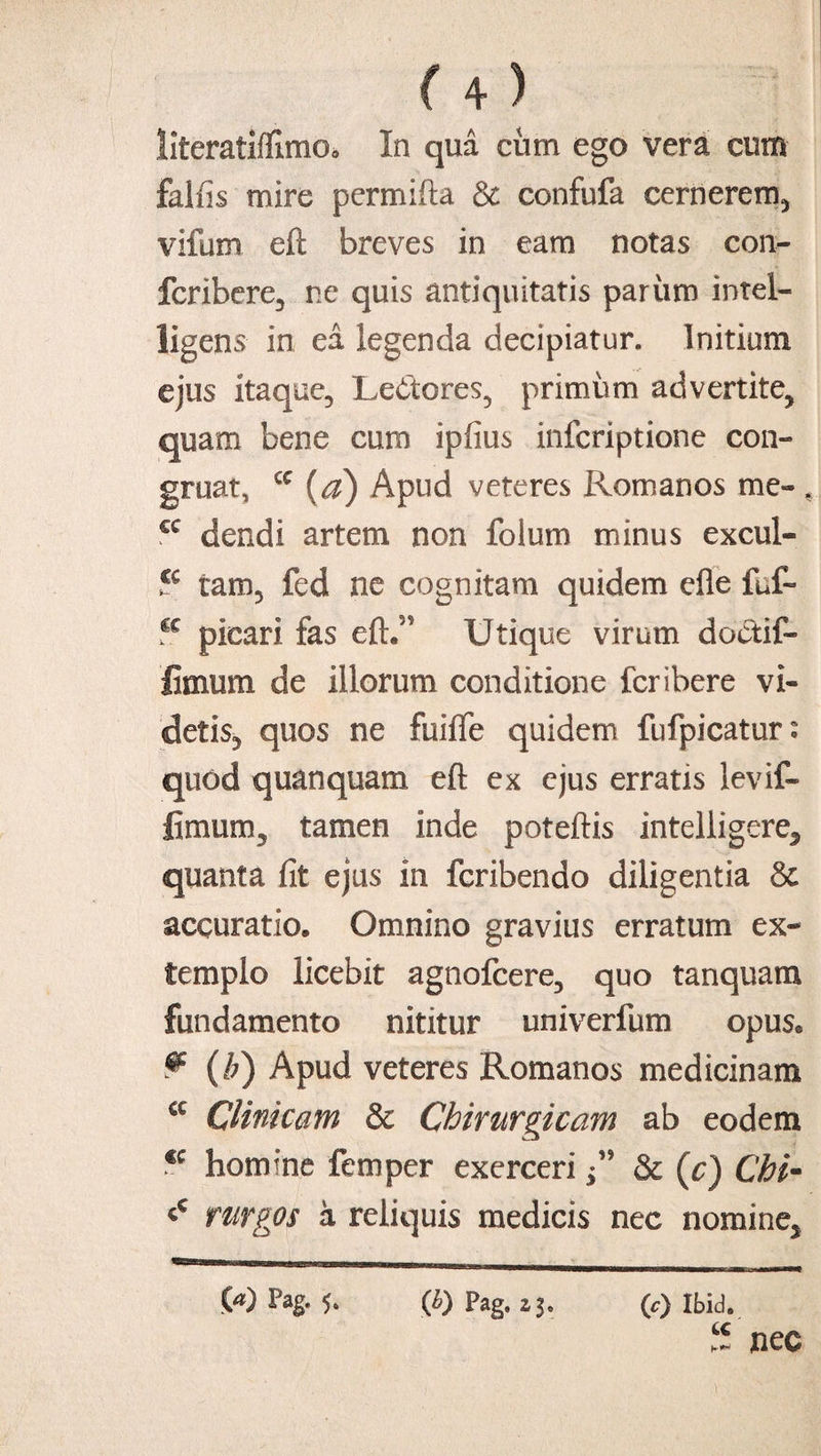 literatiffimOo In qua cum ego vera cum falfis mire permifta & confufa cernerem^ vifum eft breves in eam notas con- fcribere3 ne quis antiquitatis parum intel- ligens in ea legenda decipiatur. Initium ejus itaque, Le&tores3 primum advertite^ quam bene cum ipfius infcriptione con- gruat, cc (a) Apud veteres Romanos me- * cc dendi artem non folum minus excul- tam3 fed ne cognitam quidem efle fuf- cc picari fas eft.” Utique virum doctif- fimum de illorum conditione fcribere vi- detis3 quos ne fuifle quidem fufpicatur: quod quanquam eft ex ejus erratis levif- limum, tamen inde poteftis intelligere5 quanta fit ejus in fcribendo diligentia & accuratio. Omnino gravius erratum ex¬ templo licebit agnofcere3 quo tanquam fundamento nititur univerfum opus. ^ (/;) Apud veteres Romanos medicinam cc Clinicam & Chirurgicam ab eodem <c homine femper exerceri ” & (c) Chi~ t rurgos a reliquis medicis nec nomine* (e) Ibid. 5 nec .00 Pag- 5- fi) Pag. zi.