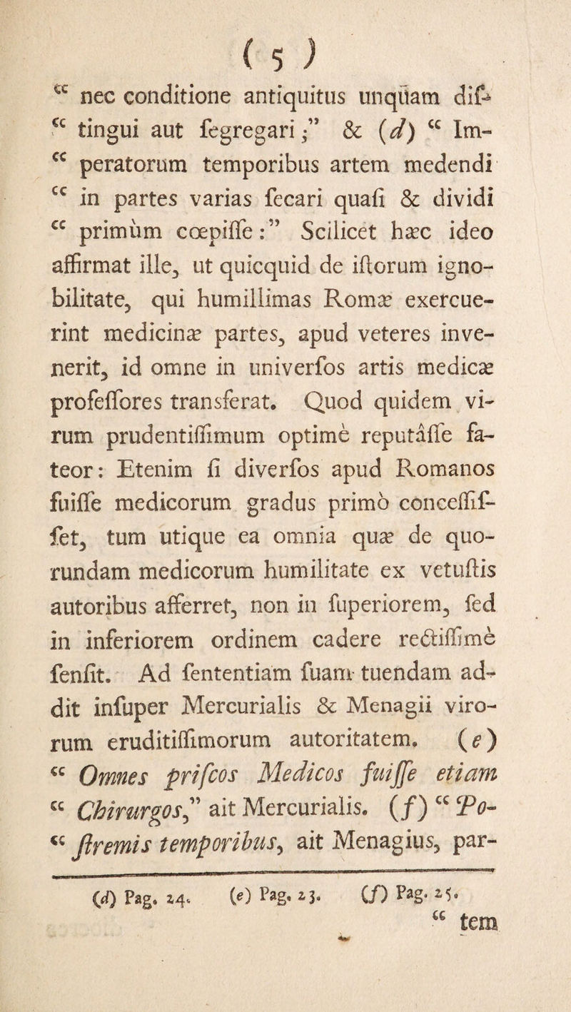 nec conditione antiquitus unquam dife <c tingui aut fegregari-” & (d) cc Im- cc peratorum temporibus artem medendi cc in partes varias fecari quafi & dividi cc primum coepiffe:” Scilicet haec ideo affirmat ille3 ut quicquid de ifiorum igno¬ bilitate, qui humillimas Romae exercue¬ rint medicinae partes, apud veteres inve¬ nerit, id omne in univerfos artis medicae profefifores transferat* Quod quidem vi¬ rum prudentifiimum optime reputafle fa¬ teor: Etenim fi diverfos apud Romanos fuiffe medicorum gradus primo coneeffif- fet, tum utique ea omnia quae de quo- rundam medicorum humilitate ex vetuftis autoribus afferret, non in fuperiorem, fed in inferiorem ordinem cadere re&iffime fenfit. Ad fententiam fuam tuendam ad¬ dit infuper Mercurialis & Menagii viro¬ rum eruditiffimorum autoritatem* (e) «c Omnes prifcos Medicos fuiffe etiam cc Chirurgos ” ait Mercurialis. (/) cc To- « Jlremis temporibus, ait Menagius, par- (d) Pag» Z4» (0 Pag» (/) P*g‘ CG tem