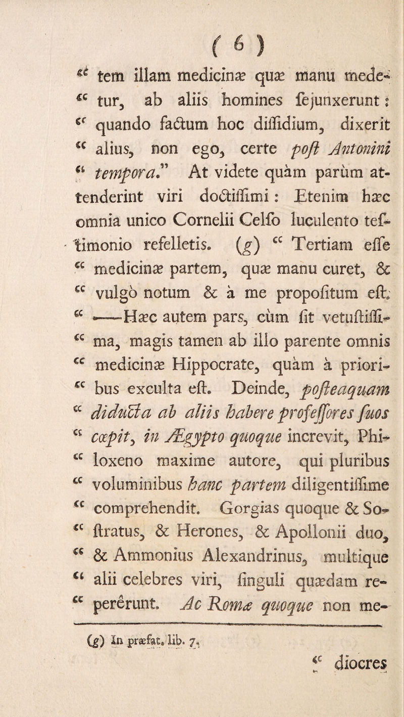 ^ tem illam medicina qua? manu mede- tur, ab aliis homines fejunxerunt: cr quando fadum hoc diilidium, dixerit cc alius, non ego, certe poft Antonini a temporaAt videte quam parum at¬ tenderint viri dodiffimi: Etenim ha?c omnia unico Cornelii Celfo luculento tef- - limonio refelletis, (g) a Tertiam e(Te cc medicina partem, qua? manu curet, & cc vulgo notum & a me propofitum efh a ■—Ha?c autem pars, ciim fit vetuftiffi- cc ma, magis tamen ab illo parente omnis cc medicina? Hippocrate, quam a priori- cc bus exculta e(h Deinde, pojieaquam cc diducta ab aliis habere profeffores fuos coepit, in Aegypto quoque increvit, Phi~ cc loxeno maxime autore, qui pluribus cc voluminibus hanc partem diligentifilme €c comprehendit. Gorgias quoque & So^ <c (Iratus, & Herones, & Apollonii duo, a & Ammonius Alexandrinus, multique u alii celebres viri, finguli quadam re- a pererunt Ac Rom<e quoque non me- (g) In praefat. lib. 7, iC diocres
