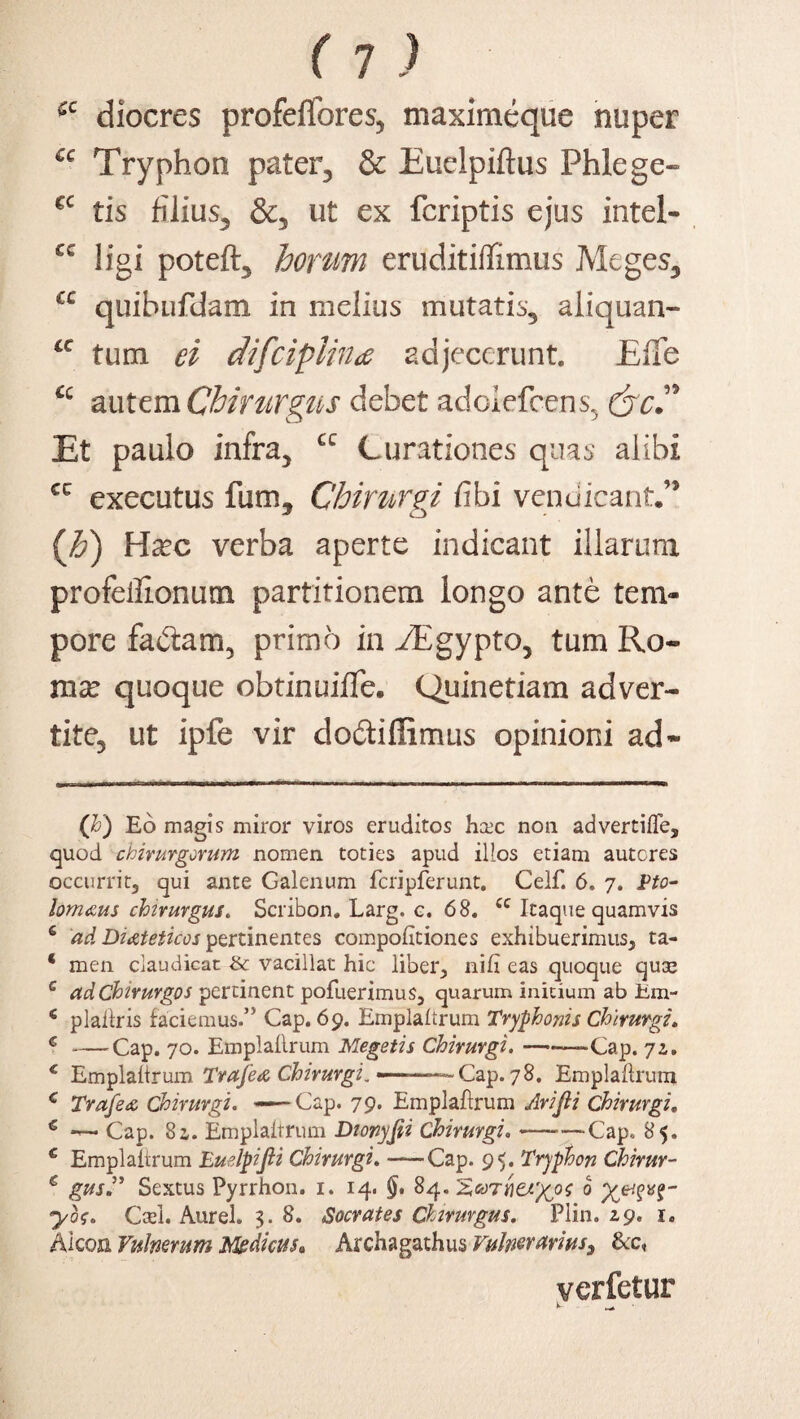diocres profelfores, maximeque nuper €c Tryphon paterq & Euelpiftus Phlege- cc tis filius^ &5 ut ex fcriptis ejus intel- cc ligi poteft3 horum eruditiflimus Meges3 cc quihufdam in melius mutatis3 aliquan- a tum ei difciplhu adjecerunt. Elie cc autem Chirurgus debet adoiefcens^ (jcd Et paulo infra} cc Curationes quas alibi cc executus fum. Chirurgi fibi venciicanC5 o ('h) Hxc verba aperte indicant illarum profeilionum partitionem longo ante tem¬ pore factam, primo in ./Egypto, tum Ro¬ ma: quoque obtinuifle. Quinetiam adver¬ tite., ut ipfe vir do&iflimus opinioni ad* * (h) Eo magis miror viros eruditos hcec non advertiffe, quod chirurgorum nomen, toties apud illos etiam autcres occurrit, qui ante Galenum fcripferunt. Celf. 6. 7. Pto- lom&us chirurgus. Scribon. Larg. c. 68. u Itaque quamvis 6 ad Dieteticos pertinentes compofitiones exhibuerimus, ta- * men claudicat & vacillat hic liber, nifl eas quoque quse c ad Chirurgos pertinent pofuerimus, quarum initium ab Em- 6 plaftris faciemus.” Cap. 69. Emplaitrum Tryphonis Chirurgi. G -Cap. 70. Emplaflrum Megetis Chirurgi.-Cap. 72., c Emplaitrum Trafea Chirurgi. —-——Cap. 78. Emplaitrum c Trafeoo Chirurgi. ——Cap. 79. Emplaflrum Arijli Chirurgi, € — Cap. 8a. Emplaitrum Dionyfii Chirurgi. —-Cap, 85. c Emplaitrum Euelpijii Chirurgi. —Cap. 95. Tryphon Chirur- € gus” Sextus Pyrrhon. 1. 14. 84. ° ybf. Cael. Aurei. 3. 8. Socrates Chirurgus. Plin. 29. 1. Alcoa Vulnerum Medicus» Archagathus Vulnerarius, &c, verfetur E