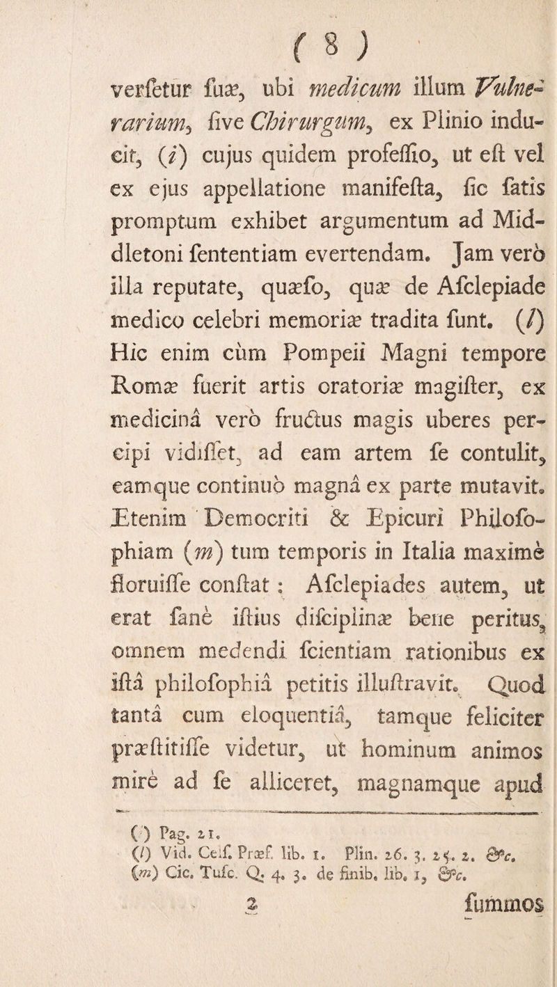 verfetur fua?, ubi medicum illum Vulne¬ rarium^ live Chirurgum5 ex Plinio indu¬ cit, (ii) cujus quidem profeflio, ut eft vel ex ejus appellatione manifefta, fic fatis promptum exhibet argumentum ad Mid- dletoni fententiam evertendam. Jam vero illa reputate, qua?fo, qua? de Afclepiade medico celebri memoria? tradita funt. (/) Hic enim ciim Pompeii Magni tempore Roma: fuerit artis oratoria? magifter, ex medicina vero frudtus magis uberes per¬ cipi vidiffet, ad eam artem fe contulit, eam que continuo magna ex parte mutavit. JEtenim Democriti & Epicuri Philofo- phiam (m) tum temporis in Italia maxime fioruilfe condat : Afclepiades autem, ut erat fane illius difcipiina? bene peritus, omnem medendi fcientiam rationibus ex illa philofophia petitis illuftravit. Quod tanta cum eloquentia, tamque feliciter pra?ftitiffe videtur, ut hominum animos mire ad fe alliceret, magnamque apud ( ) Pag. 11. (/) Vid. Ceif. Prsef. lib. i. Plin. i6. 3. 24. a. Qfic, {m) Cic. Tufc. Q. 4, 3. de finib, lib. i, Qpc. 2. fummos