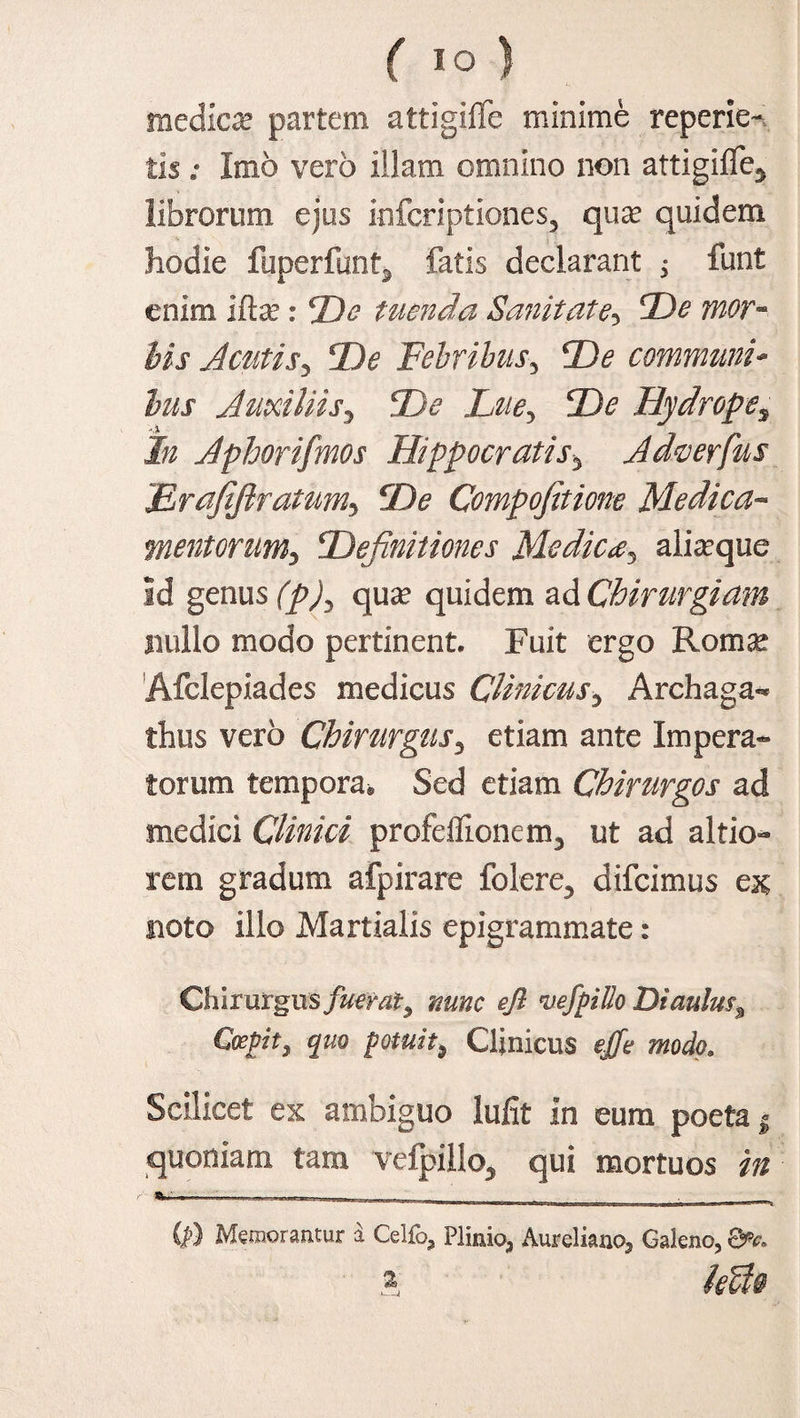 medica? partem attigiffe minime reperie- tis ; Imo vero illam omnino non attigiffe* librorum ejus infcriptiones, qua? quidem hodie fuperfunt* fatis declarant ^ funt enim Ifta? : De tuenda Sanitate5 De mor¬ bis Acutis5 De Febribus3 De communi* lus Auxiliis3 X^, De Hydropes In Aphorifmos Hippocratis* Adwerfus jErafifiratum, Xte Compofitione Medica- mentorum, Definitiones Medicx3 alia?que Id genus (p), qux quidem ad Chirurgiam nullo modo pertinent. Fuit ergo Roma? Afclepiades medicus Clinicus* A .rch a ga¬ lbus vero Chirurgus* etiam ante Impera¬ torum tempora® Sed etiam Chirurgos ad medici Clinici profdfionem* ut ad altio- rem gradum afpirare folere* difcimus eae noto illo Martialis epigrammate: Chirurgus fuerat, *?/? njefpiUo Diaulm3 Coepit, quo potuit, Clinicus ejfe modo. Scilicet ex ambiguo lufit in eum poeta | quoniam tam vefpillo, qui mortuos i» sw—.——— - - if) Memorantur a Celfo, Plinio, Aureliano, Galeno, QPc. a leUo