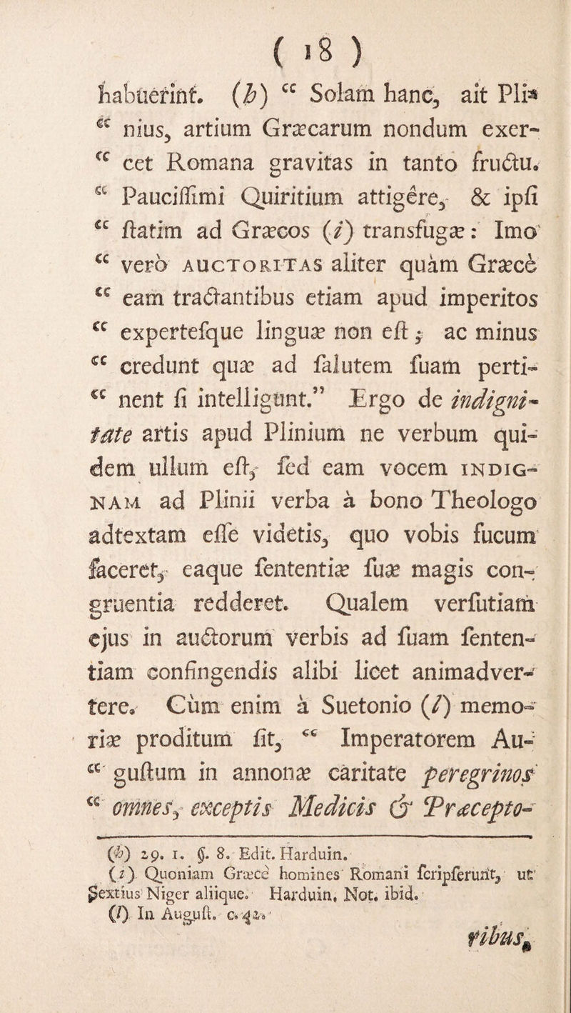 habuerint, (b) cc Solam hanc, ait Pli« c nius5 artium Gracarutn nondum exer* cc cet Romana gravitas in tanto fru£tu. a Fauciflimi Quiritium attigerey & ipfi <c ftatim ad Graecos (i) transfuga:: Imo cc vero auctoritas aliter quam Grsece cc eam tranantibus etiam apud imperitos cc expertefque lingua non e fi; $ ac minus cc credunt qua: ad falutem fuam perti- cc nent fi intelligimt.” Ergo de indigni~ late artis apud Plinium ne verbum qui¬ dem ullum efly fed eam vocem indig¬ nam ad Plinii verba a bono Theologo adtextam efie videtis3 quo vobis fucum faceret* eaque fententia: fua: magis con¬ gruentia redderet Qualem verfutiam ejus in aud:orum verbis ad fuam fenten- tiam confingendis alibi licet animadver¬ tere. Giim enim a Suetonio (/) memo¬ ria: proditum fit3 €C Imperatorem Au- 4C guftum in annona: caritate peregrinos <€ omnes3 exceptis Medicis (jJ Precepto- ($) 2,9. 1. §. 8. Edit. Harduin. (i). Quoniam Grcece homines Romani fcripferuriV ut* gextius' Niger aliique. Harduin, Not. ibidi (/) In Augjuft. Ck ^Zi ribus\