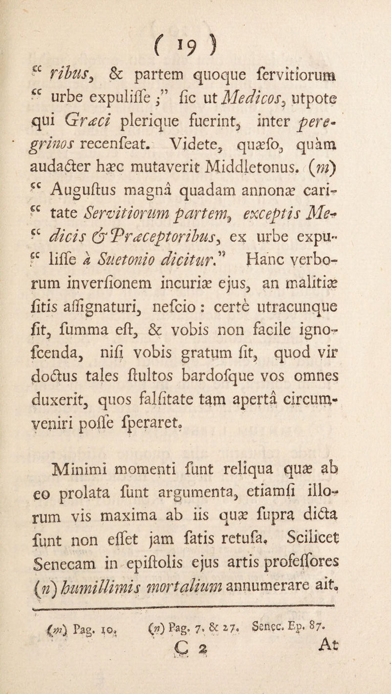 ( *9 ) ribus, & partem quoque fervidorum ce urbe expulifie /’ fic ut Medicos % utpote qui Graeci plerique fuerint, inter pere- grinos recenfeat. Videte, qua?fo, quam auda&er ha?c mutaverit Middietonus. (ni) cc Auguftus magna quadam annona? cari- ‘c tate Servitiorum partem9 exceptis Me- cc dicis & Praeceptoribus y ex urbe expu~ fc liffe it Suetonio diciturP Hanc verbo¬ rum inverfionem incuria? ejus, an malitia? jfitis affignaturi, nefcio: certe utracunque fit, fumma eft, & vobis non facile igno- fcenda, nifi vobis gratum fit, quod vir doctus tales ftultos bardofque vos omnes duxerit, quos falfitate tam aperta circum¬ veniri pofle fperaret? Minimi momenti funt reliqua qua? ab eo prolata funt argumenta, etiamfi illo¬ rum vis maxima ab iis qua? fupra di&a funt non effet jam fatis retufa. Scilicet Senecam in epiftolis ejus artis profeffores (n) humillimis mortalium annumerare ait. f. P$g» jo* (p) Pag. 7 & i?* Sencc, Ep* 8/» ' ' 4 ' q a At