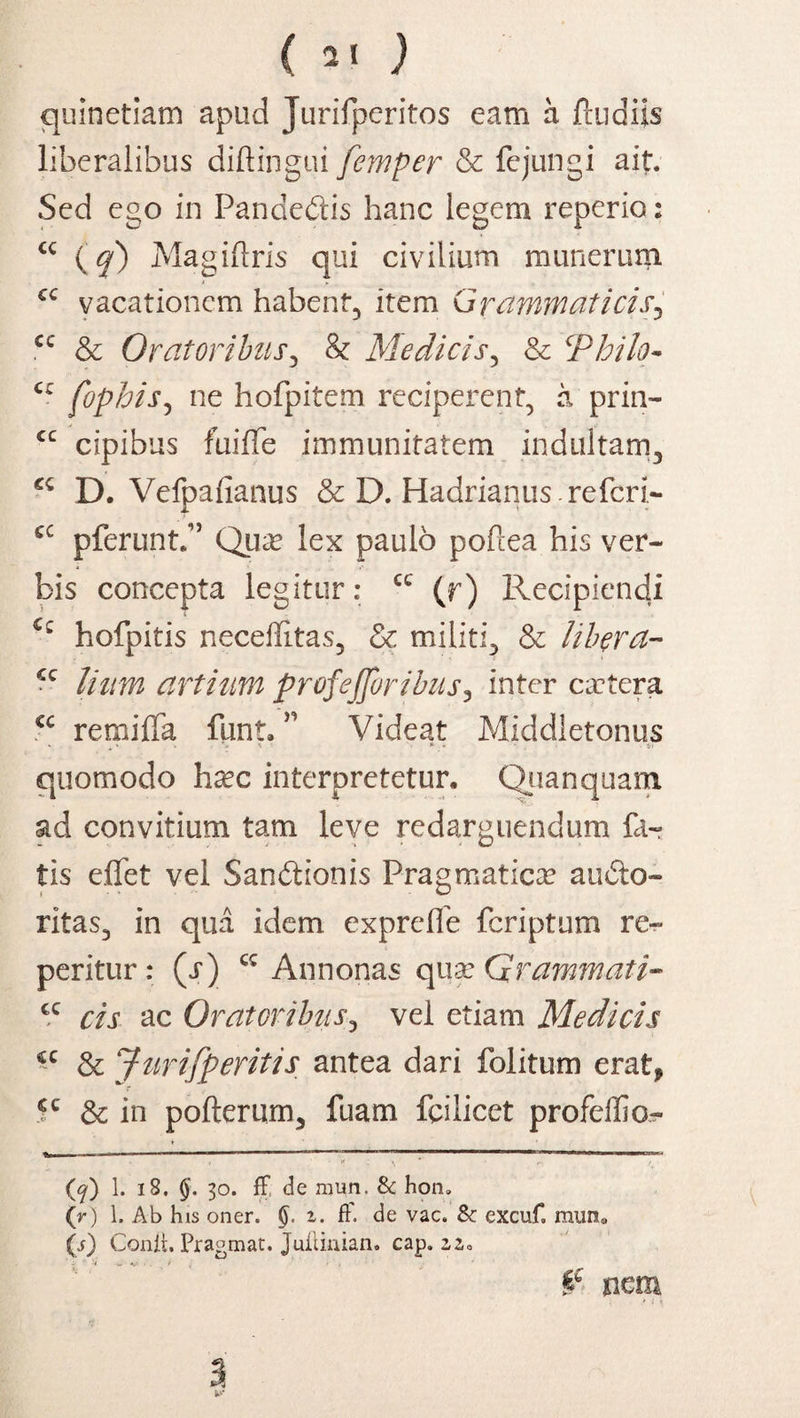 ( 2« ) quinetiam apud Jurifperitos eam a fludils liberalibus diftingui femper & fejungi ait. Sed ego in Pandedis hanc legem reperio: <c {q) Magiftris qui civilium munerum cc vacationem habent, item Grammaticis5 cc & Oratoribus, & Medicis, & ‘Philo- cz fophis, ne hofpitem reciperent, a prin- cc cipibus fuifTe immunitatem indultam, D. Vefpafianus & D. Hadrianus.referi- cc pferunt.” Qua? lex paulo poftea his ver¬ bis concepta legitur: cc (r) Recipiendi hofpitis neceffitas, & militi, & libera- cc liitm artium profejjoribus, inter camter a €C remijQfa funt. ” Videat Middletonus quomodo ha?c interpretetur, Quanquam ad convitium tam leve redarguendum far tis effet vel Sandionis Pragmatica? audo- ritas, in qua idem exprefle feriptum re- peritur : (j) Annonas quGrammati- cc cis ac Oratoribus, vel etiam Medicis cc & Jurifperitis antea dari folitum erat, cc & in pofterum, fuam fcilicet profeffio^ , i \ * i- ( (K<f) 1. 18. §. 30. fF de mun. & hon. (r) 1, Ab his oner. (). i. fF. de vac. Sc excuf, mun. (j) Conii, Pragmat. Juiiiuian. cap. 2,2,0 tc nem