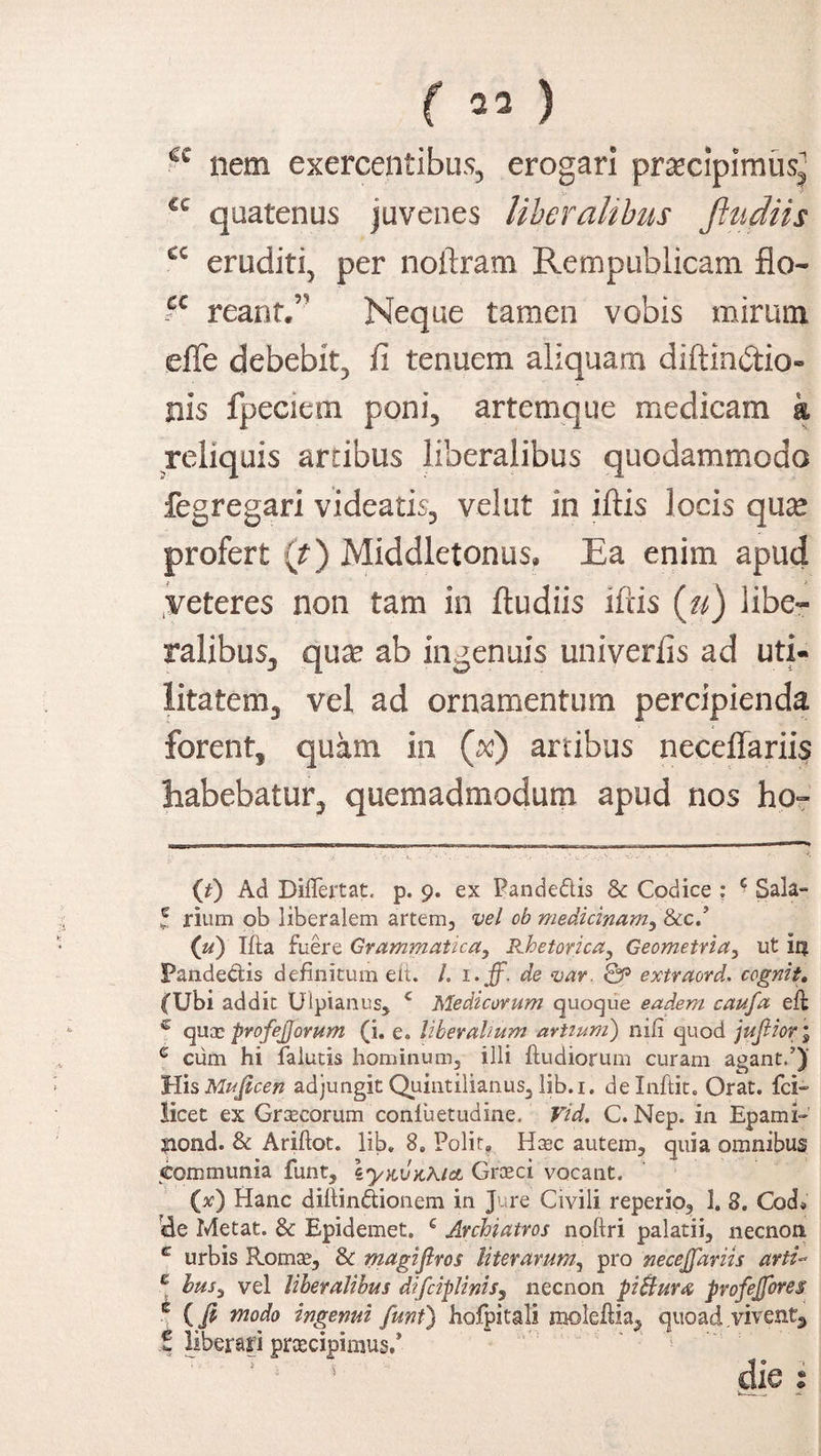 f 23 } 6C nem exercentibus, erogari pr^cipimusj €c quatenus juvenes liberalibus ftudiis a eruditi, per noftram Rempublicam flo- ?c reant/' Neque tamen vobis mirum effe debebit, fi tenuem aliquam diftin&io» nis fpeciem poni, artemque medicam k reliquis artibus liberalibus quodammodo fegregari videatis, vel ut in iftis locis quse profert (t) Middletonus. Ra enim apud veteres non tam in ftudiis iftis (u) libe¬ ralibus, qua? ab ingenuis univerfis ad uti¬ litatem , vel ad ornamentum percipienda forent, quam in (^) artibus neceftariis habebatur, quemadmodum apud nos ho= (*) Ad Diflertat. p. 9. ex Pande&is & Codice : ■ Sala- l rium ob liberalem artem, vel ob medicinam, 8c.cZ (u) Ifta fuere Grammatica, Rhetorica, Geometria, ut iq Pandectis definitum eit. /. i>ff. de var. Qp extraord. cognit. (Ubi addit Ulpianus, c Medicorum quoque eadem caufa eft c quae profejjorum (i. e. liberalium artium) nili quod jujlior ; e cum hi falutis hominum, illi ftudiorum curam agant.’) HisMujicen adjungit Quintilianus, lib.i. delnftit. Orat, fci- licet ex Graecorum conluetudine, Vid, C. Nep. in Epami- ?iond. & Ariftot. lib, 8„ Polit, Haec autem, quia omnibus communia funt, IynvaAtcL Grceci vocant. (.x) Hanc diftindionem in Jure Civili reperio, 1. 8. CocL de Metat. & Epidemet. € Archiatros noftri palatii, necnon c urbis Romae, 8c magiflros literarurn^ pro necejfariis arti- e lusi vel liberalibus difciplinis, necnon piBura profejfores c (fi tnodo ingenui funt) hofpitali molefiia, quoad vivent, i liberari praecipimus/ 1 die :