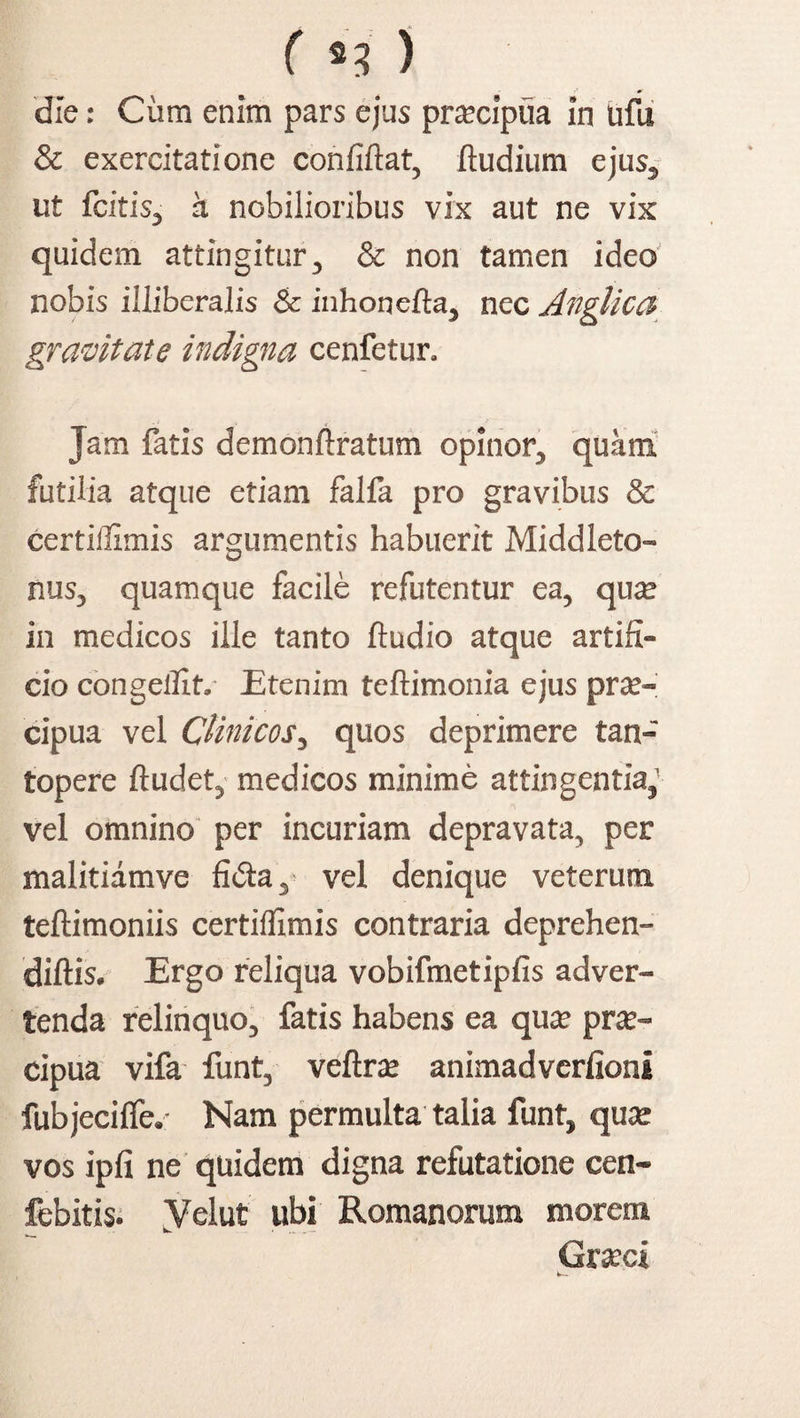 ( *3' ) die: Cum enim pars ejus praecipua in ufii & exercitatione confiftat, ftudium ejus, ut fcitis, a nobilioribus vix aut ne vix quidem attingitur, & non tamen ideo nobis illiberalis & inhoncfta, nec Anglica gravitate indigna cenfetur. Jam fatis demonftratum opinor, quam futilia atque etiam falfa pro gravibus & certiifimis argumentis habuerit Middleto- nus, quamque facile refutentur ea, quse in medicos ille tanto ftudio atque artifi¬ cio congellit. Etenim teftimonia ejus prae- cipua vel Clinicos, quos deprimere tan¬ topere ftudet, medicos minime attingentia,' vel omnino per incuriam depravata, per malitiamve fidla, vel denique veterum teftimoniis certiifimis contraria deprehen- diftis. Ergo reliqua vobifmetipfis adver¬ tenda relinquo, fatis habens ea quae prse™ cipua vifa funt, veftrae animadverfioni fubjecilfe. Nam permulta talia funt, quae vos ipfi ne quidem digna refutatione cen- febitis. yelut ubi Romanorum morent Graeci