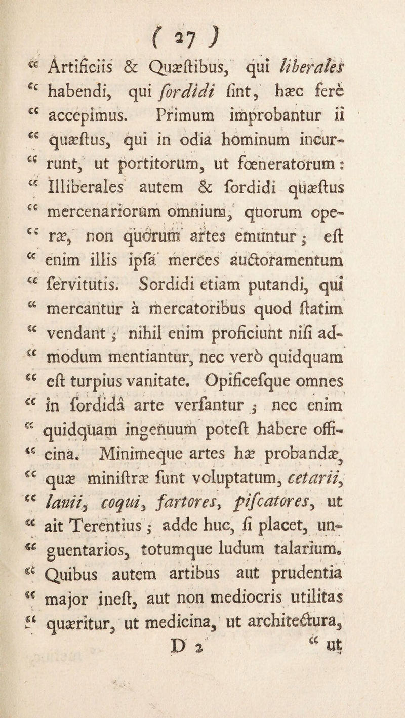 Artificiis & Qua?ftibu$,' qui liberales Cc habendi, qui for didi fint? hxc fere cc accepimus. Primum improbantur ii , i ec quasftus, qui in odia hominum incur- cc runt, ut portitorum, ut foeneratorum: t£ Illiberales autem & fordidi quseftus cc mercenariorum omnium, quorum ope- c: ra?, non quorum artes emuntur; eft <c enim illis ipfa merces auctoramentum <c fervitutis. Sordidi etiam putandi, qui “ mercantur a mercatoribus quod ftatim “ vendant j nihil enim proficiunt nifi ad- t£ modum mentiantur, nec vero quidquam <c eft turpius vanitate. Opificefque omnes <c in fordida arte verfantur nec enim K quidquam ingenuum poteft habere offi- ‘£ cina. Minimeque artes hx probanda1, £< qua: miniftrar funt voluptatum, cetarii, <c lanii i coqui, fartores, fifc at ores, ut <e ait Terentius; adde huc, fi placet, un- guentarios, totumque ludum talarium. « Quibus autem artibus aut prudentia se major ineft, aut non mediocris utilitas “ quseritur, ut medicina, ut architedura, D i “ ut
