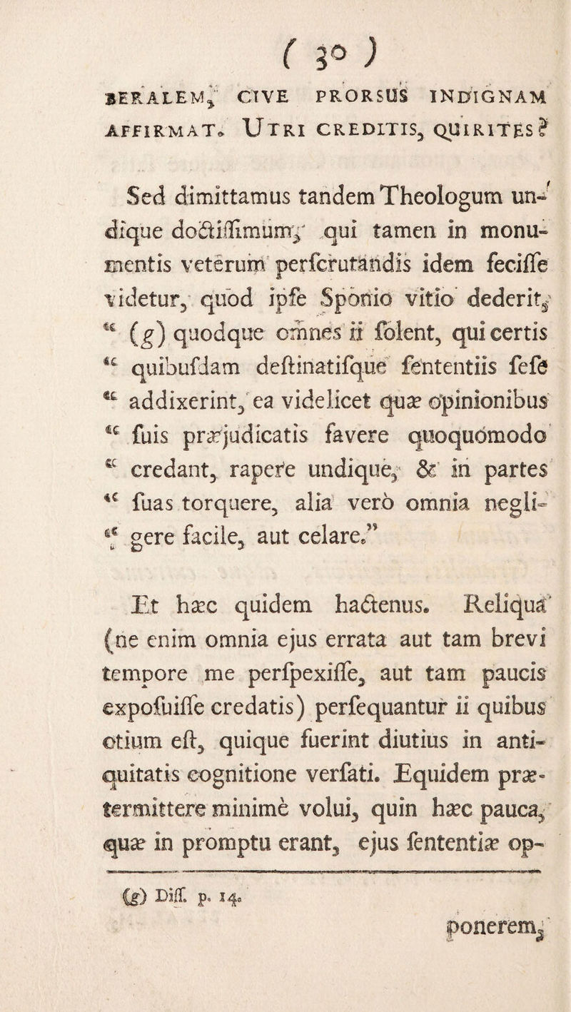 ( 5° ) 1ERALEM* CIVE PRORSUS INDIGNAM AFFIRMAT. UTRI CREDITIS, QUIRITES? Sed dimittamus tandem Theologum un» dique doSitlirnum^ qui tamen in monu¬ mentis veterum perferutandis idem fecifle videtur, quod ipfe Sporiio vitio dederit^ (g) quodque omnes ii folent, qui certis u quibufdam deftinatifque fententiis fefe addixerint, ea videlicet qua? opinionibus fuis praejudicatis favere quoquomodo C£ credant, rapere undique, & in partes fuas torquere, alia vero omnia negli- q gere facile, aut celare,” Et ha?c quidem ha&enus. Reliqua' (ne enim omnia ejus errata aut tam brevi tempore me perfpexiffe, aut tam paucis expofuilfe credatis) perfequantur ii quibus otium eft, quique fuerint diutius in anti¬ quitatis cognitione verfati. Equidem pra?= termittere minime volui, quin ha?c pauca, qua? in promptu erant, ejus fententia? op- (i) DifT. p. 14» ponerem^'