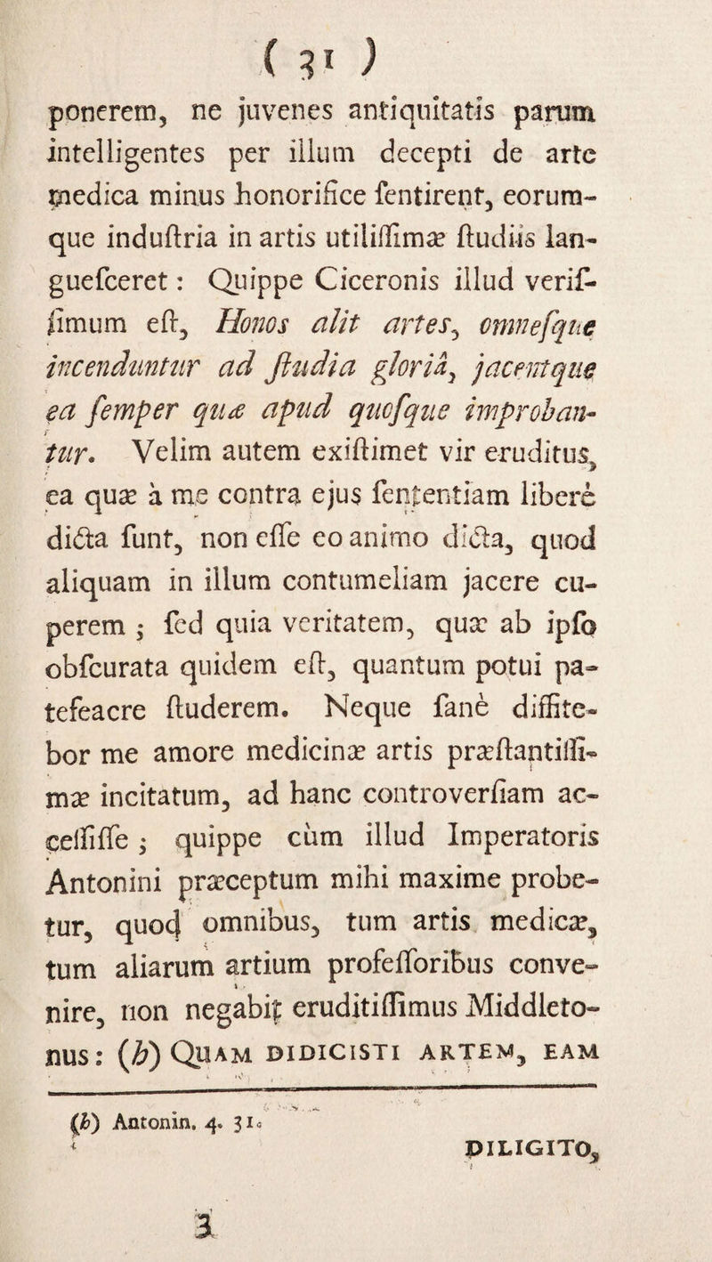 ponerem, ne juvenes antiquitatis parum intelligentes per illum decepti de arte medica mirius honorifice fentirent, eorum- que induftria in artis utiliffima? ftudiis lan- guefceret: Quippe Ciceronis illud verif- ilmum eft, Honos alit artes, omnefque incenduntur ad fiudia gloria, jacentqite ea femper qtue apud qucfque improban¬ tur. Velim autem exiftimet vir eruditus, ea qua? a me contra ejus fententiam libere didta funt, non effe eo animo di&a, quod aliquam in illum contumeliam jacere cu- perem ; fed quia veritatem, qua: ab ipfo obfcurata quidem eft, quantum potui pa- tefeacre ftuderem. Neque fane diffite¬ bor me amore medicina artis pra:ftantiifi« incitatum, ad hanc controverfiam ac- celfifTe; quippe ciim illud Imperatoris Antonini praeceptum mihi maxime probe¬ tur, quod omnibus, tum artis medica?, tum aliarum artium profefforiBus conve- % - nire, non negabit eruditiflimus Middleto- nus: (b) Quam didicisti artem, eam (,h) Antonin. 4. 31« DILIGITO,,