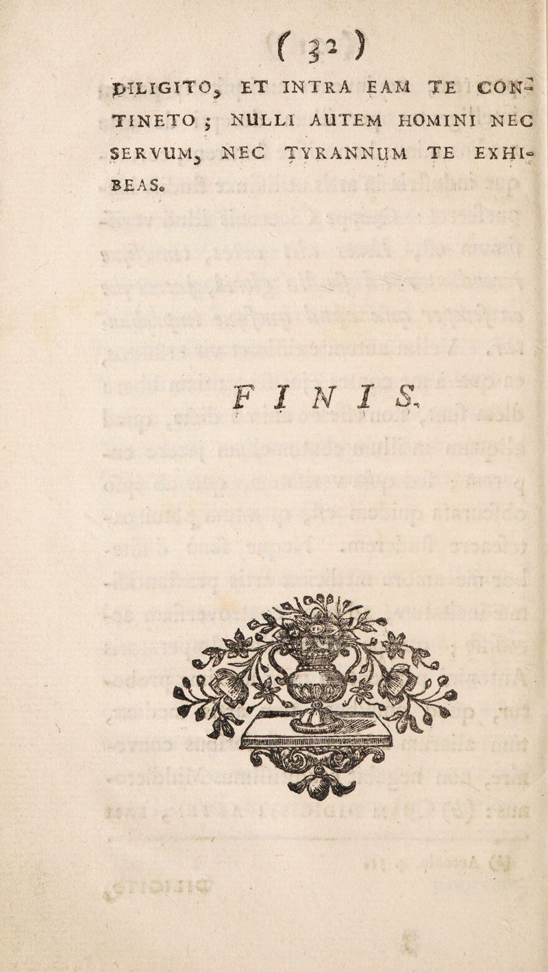 'pILIGlTO^ ET INTRA EAM TE CON¬ TINETO ; NULLI AUTEM HOMINI NEC SERVUM^ NEC TYRANNUM TE EXHI® SE A Se F I N I S, : t