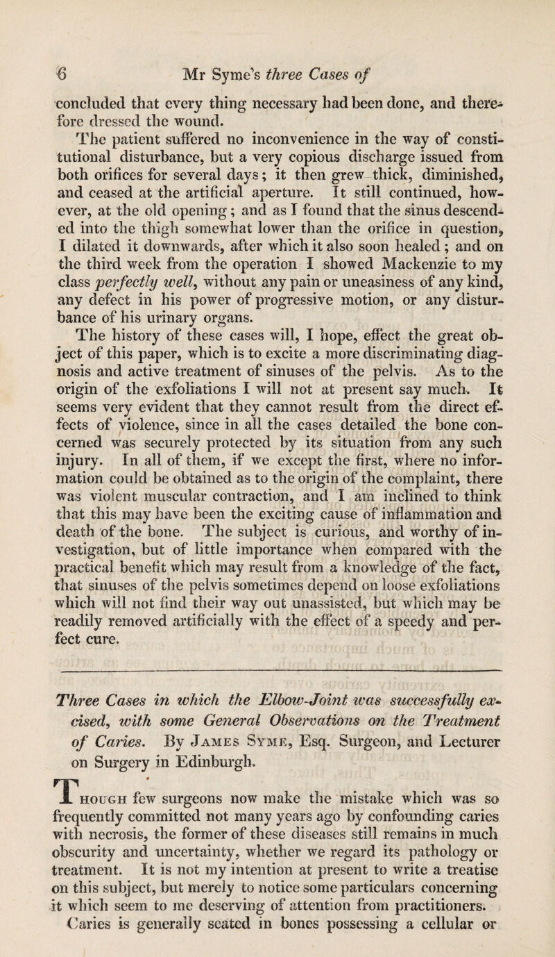 concluded that every thing necessary had been done, and there¬ fore dressed the wound. The patient suffered no inconvenience in the way of consti¬ tutional disturbance, but a very copious discharge issued from both orifices for several days; it then grew thick, diminished, and ceased at the artificial aperture. It still continued, how¬ ever, at the old opening; and as I found that the sinus descend¬ ed into the thigh somewhat lower than the orifice in question, I dilated it downwards, after which it also soon healed; and on the third week from the operation I showed Mackenzie to my class perfectly well, without any pain or uneasiness of any kind, any defect in his power of progressive motion, or any distur¬ bance of his urinary organs. The history of these cases will, I hope, effect the great ob¬ ject of this paper, which is to excite a more discriminating diag¬ nosis and active treatment of sinuses of the pelvis. As to the origin of the exfoliations I will not at present say much. It seems very evident that they cannot result from the direct ef¬ fects of violence, since in all the cases detailed the bone con¬ cerned was securely protected by its situation from any such injury. In all of them, if we except the first, where no infor¬ mation could be obtained as to the origin of the complaint, there was violent muscular contraction, and I am inclined to think that this may have been the exciting cause of inflammation and death of the bone. The subject is curious, and worthy of in¬ vestigation, but of little importance when compared with the practical benefit which may result from a knowledge of the fact, that sinuses of the pelvis sometimes depend on loose exfoliations which will not find their way out unassisted, but which may be readily removed artificially with the effect of a speedy and per¬ fect cure. Three Cases in which the Elbow-Joint was successfully ex* cised, with some General Observations on the Treatment of Caries. By James Syme, Esq. Surgeon, and Lecturer on Surgery in Edinburgh. T* hough few surgeons now make the mistake which was so frequently committed not many years ago by confounding caries with necrosis, the former of these diseases still remains in much obscurity and uncertainty, whether we regard its pathology or treatment. It is not my intention at present to write a treatise on this subject, but merely to notice some particulars concerning it which seem to me deserving of attention from practitioners. Caries is generally seated in bones possessing a cellular or