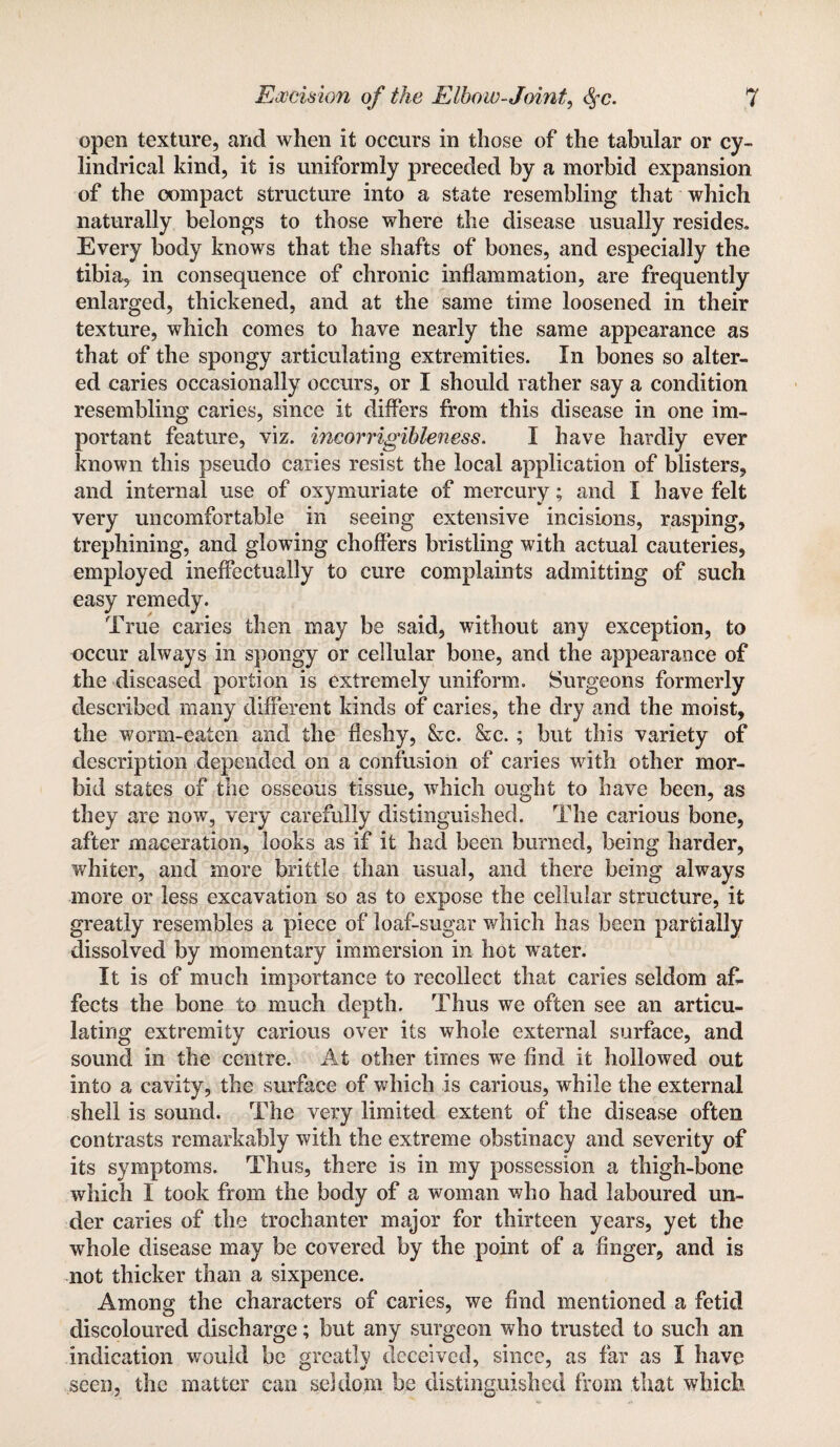 open texture, and when it occurs in those of the tabular or cy¬ lindrical kind, it is uniformly preceded by a morbid expansion of the compact structure into a state resembling that which naturally belongs to those where the disease usually resides. Every body knows that the shafts of bones, and especially the tibia, in consequence of chronic inflammation, are frequently enlarged, thickened, and at the same time loosened in their texture, which comes to have nearly the same appearance as that of the spongy articulating extremities. In bones so alter¬ ed caries occasionally occurs, or I should rather say a condition resembling caries, since it differs from this disease in one im¬ portant feature, viz. incorrigibleness. I have hardly ever known this pseudo caries resist the local application of blisters, and internal use of oxymuriate of mercury; and I have felt very uncomfortable in seeing extensive incisions, rasping, trephining, and glowing choflers bristling with actual cauteries, employed ineffectually to cure complaints admitting of such easy remedy. True caries then may be said, without any exception, to occur always in spongy or cellular bone, and the appearance of the diseased portion is extremely uniform. Surgeons formerly described many different kinds of caries, the dry and the moist, the worm-eaten and the fleshy, &c. &c.; but this variety of description depended on a confusion of caries with other mor¬ bid states of the osseous tissue, which ought to have been, as they are now, very carefully distinguished. The carious bone, after maceration, looks as if it had been burned, being harder, whiter, and more brittle than usual, and there being always more or less excavation so as to expose the cellular structure, it greatly resembles a piece of loaf-sugar which has been partially dissolved by momentary immersion in hot water. It is of much importance to recollect that caries seldom af¬ fects the bone to much depth. Thus we often see an articu¬ lating extremity carious over its whole external surface, and sound in the centre. At other times we find it hollowed out into a cavity, the surface of which is carious, while the external shell is sound. The very limited extent of the disease often contrasts remarkably with the extreme obstinacy and severity of its symptoms. Thus, there is in my possession a thigh-bone which I took from the body of a woman who had laboured un¬ der caries of the trochanter major for thirteen years, yet the whole disease may be covered by the point of a finger, and is not thicker than a sixpence. Among the characters of caries, we find mentioned a fetid discoloured discharge; but any surgeon who trusted to such an indication would be greatly deceived, since, as far as I have seen, the matter can seldom be distinguished from that which